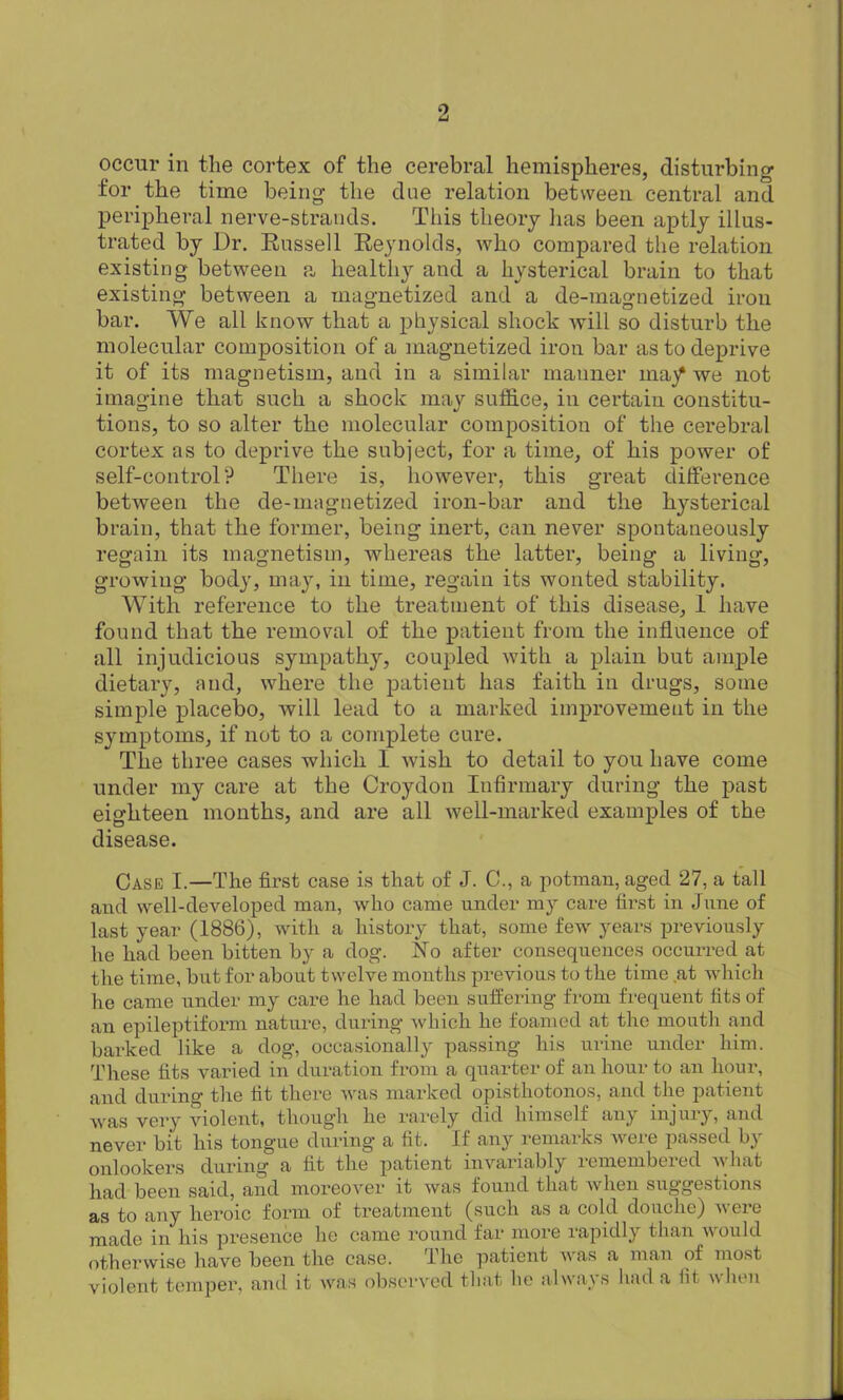 occur in the cortex of the cerebral hemispheres, disturbing for the time being the due relation between central and peripheral nerve-strands. This theory has been aptly illus- trated by Dr. Russell Reynolds, who compared the relation existing between a healthy and a hysterical brain to that existing between a magnetized and a de-magnetized iron bar. We all know that a physical shock will so disturb the molecular composition of a magnetized iron bar as to deprive it of its magnetism, and in a similar manner ma/ we not imagine that such a shock may suffice, in certain constitu- tions, to so alter the molecular composition of the cerebral cortex as to deprive the subject, for a time, of his power of self-control? There is, however, this great difference between the de-magnetized iron-bar and the hysterical brain, that the former, being inert, can never spontaneously regain its magnetism, whereas the latter, being a living, growing body, may, in time, regain its wonted stability. With reference to the treatment of this disease, I have found that the removal of the patient from the influence of all injudicious sympathy, coupled with a plain but ample dietary, and, where the patient has faith in drugs, some simple placebo, will lead to a marked improvement in the symptoms, if not to a complete cure. The three cases which I wish to detail to you have come under my care at the Croydon Infirmary during the past eighteen months, and are all well-marked examples of the disease. Case I.—The first case is that of J. C., a potman, aged 27, a tall and well-developed man, who came under my care first in June of last year (1886), with a history that, some few years previously he had been bitten by a dog. No after consequences occurred at the time, but for about twelve months previous to the time at which he came under my care he had been suffering from frequent fits of an epileptiform nature, during which he foamed at the mouth and barked like a dog, occasionally passing his urine under him. These fits varied in duration from a quarter of an hour to an hour, and during the fit there was marked opisthotonos, and Die patient was very violent, though he rarely did himself any injury, and never bit his tongue during a fit. If any remarks were passed by onlookers during a fit the patient invariably remembered what had been said, and moreover it was found that when suggestions as to any heroic form of treatment (such as a cold douche) were made in his presence he came round far more rapidly than would otherwise have been the case. The patient was a man of most violent temper, anil it was observed that lie always had a fit when