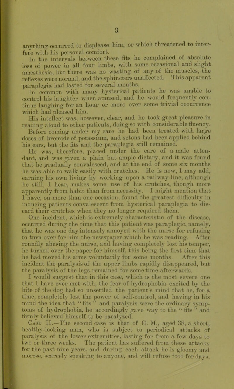 anything1 occurred to displease him, or which threatened to inter- fere with his personal comfort. In the intervals between these fits he complained of absolute loss of power in all four limbs, with some occasional and slight anaesthesia, but there was no wasting of any of the muscles, the reflexes were normal, and the sphincters unaffected. 1 his apparent paraplegia had lasted for several months. In common with many hysterical patients he was unable to control his laughter when amused, and he would frequently con- tinue laughing for an hour or more over some trivial occurrence which had pleased him. His intellect was, however, clear, and he took great pleasure in reading aloud to other patients, doing so with considerable fluency. Before coming under my care he had been treated with large doses of bromide of potassium, and setons had been applied behind his ears, but the fits and the paraplegia still remained. He was, therefore, placed under the care of a male atten- dant, and was given a plain but ample dietary, and it was found that he gradually convalesced, and at the end of some six months he was able to walk easily with crutches. He is now, I may add, earning his own living by working upon a railway-line, although he still, I hear, makes some use of his crutches, though more apparently from habit than from necessity. I might mention that 1 have, on more than one occasion, found the greatest difficulty in inducing patients convalescent from hysterical paraplegia to dis- card their crutches when they no longer required them. One incident, which is extremely characteristic of the disease, occurred during the time that this patient was paraplegic, namely, that he was one day intensely annoyed with the nurse for refusing to turn over for him the newspaper which he was reading. After roundly abusing the nurse, and having completely lost his temper, he turned over the paper for himself, this being the first time that he had moved his arms voluntarily for some months. After this incident the paralysis of the upper limbs rapidly disappeared, but the paralysis of the legs remained for sometime afterwards. I would suggest that in this case, which is the most severe one that I have ever met with, the fear of hydrophobia excited by the bite of the dog had so unsettled the patient’s mind that he, for a time, completely lost the power of self-control, and having in his mind the idea that “ fits ” and paralysis were the ordinary symp- toms of hydrophobia, he accordingly gave way to the “ fits ” and firmly believed himself to be paralyzed. Case II.—The second case is that of G. M., aged 38, a short, liealthy-looking man, who is subject to periodical attacks of paralysis of the lower extremities, lasting for from a few days to two or three weeks. The patient has suffered from these attacks for the past nine years, and during each attack he is gloomy and morose, scarcely speaking to anyone, and will refuse food fordavs.