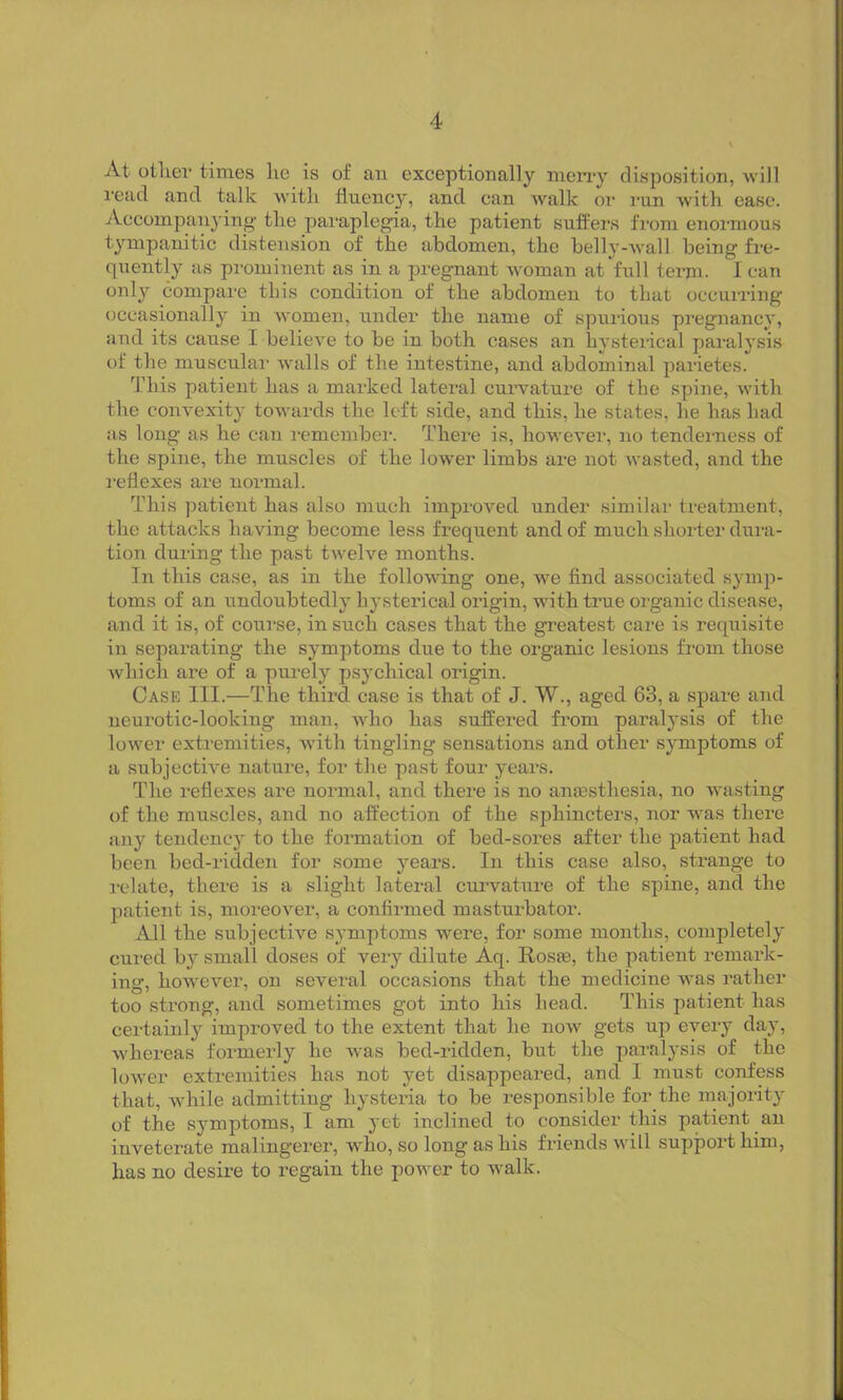 At other times he is of an exceptionally merry disposition, will read and talk with fluency, and can walk or run with ease. Accompanying the paraplegia, the patient suffers from enormous tympanitic distension of the abdomen, the belly-wall being fre- quently as prominent as in a pregnant woman at full term. I can only compare this condition of the abdomen to that occurring occasionally in women, under the name of spurious pregnancy, and its cause I believe to be in both cases an hysterical paralysis of the muscular walls of the intestine, and abdominal parietes. This patient has a marked lateral curvature of the spine, with the convexity towards the left side, and this, he states, he has bad as long as he can remember. There is, however, no tenderness of the spine, the muscles of the lower limbs are not wasted, and the reflexes are normal. This patient has also much improved under similar treatment, the attacks having become less frequent and of much shorter dura- tion during the past twelve months. In this case, as in the following one, we find associated symp- toms of an undoubtedly hysterical origin, with true organic disease, and it is, of course, in such cases that the greatest care is requisite in separating the symptoms due to the organic lesions from those which are of a purely psychical origin. Case III.—The third case is that of J. W., aged 63, a spare and neurotic-looking man, who has suffered from paralysis of the lower extremities, with tingling sensations and other symptoms of a subjective nature, for the past four years. The reflexes are normal, and there is no anaesthesia, no wasting of the muscles, and no affection of the sphincters, nor was there any tendency to the formation of bed-sores after the patient had been bed-ridden for some years. In this case also, strange to relate, there is a slight lateral curvature of the spine, and the patient is, moreover, a confirmed masturbator. All the subjective symptoms were, for some months, completely cured by small doses of very dilute Aq. Rosas, the patient remark- ing, however, on several occasions that the medicine was rather too strong, and sometimes got into his head. This patient has certainly improved to the extent that he now gets up every day, whereas formerly he was bed-ridden, but the paralysis of the lower extremities has not yet disappeared, and I must confess that, while admitting hysteria to be responsible for the majority of the symptoms, I am yet inclined to consider this patient an inveterate malingerer, who, so long as his friends will support him, has no desire to l’egain the power to walk.