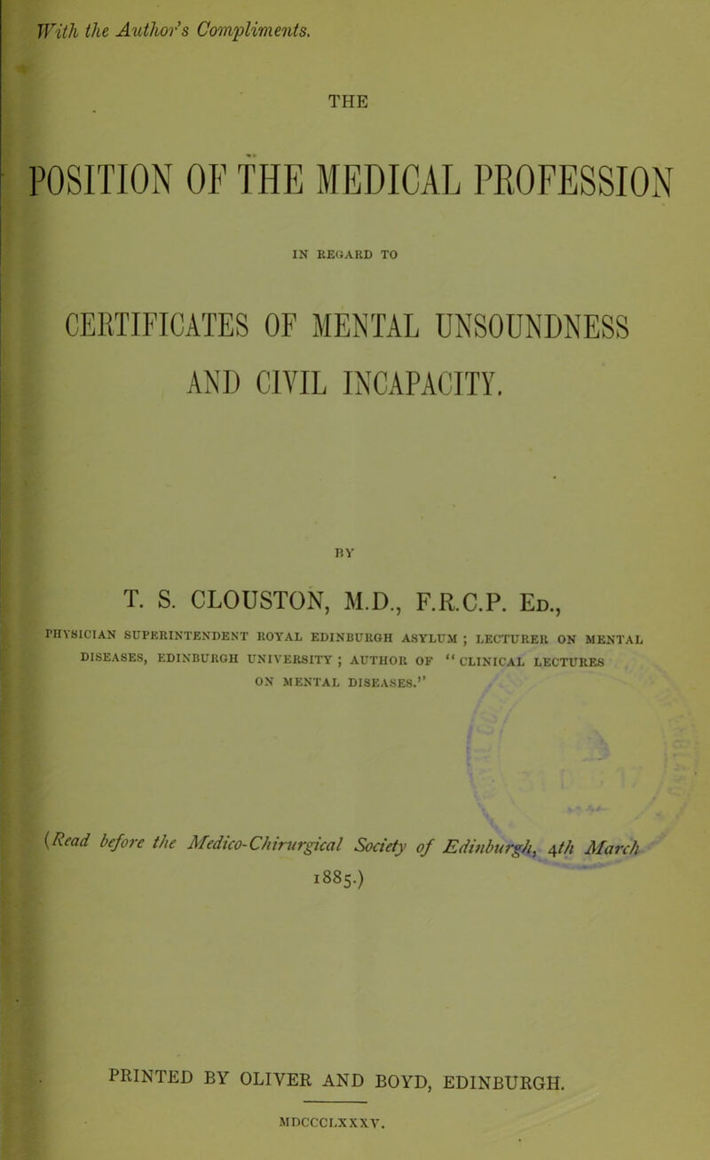 With the Authors Compliments, THE POSITION OF THE MEDICAL PROFESSION IN REGARD TO CERTIFICATES OF MENTAL UNSOUNDNESS AND CIVIL INCAPACITY. by T. S. CLOUSTON, M.D., F.R.C.P. Ed., PHYSICIAN SUPERINTENDENT ROYAL EDINBURGH ASYLUM ; LECTURER ON MENTAL DISEASES, EDINBURGH UNIVERSITY ; AUTHOR OF “ CLINICAL LECTURES ON MENTAL DISEASES.’’ (Read before the Medico- Chirurgical Society of Edinburgh, \th March 1885.) PRINTED BY OLIVER AND BOYD, EDINBURGH. MDCCCLXXXV.