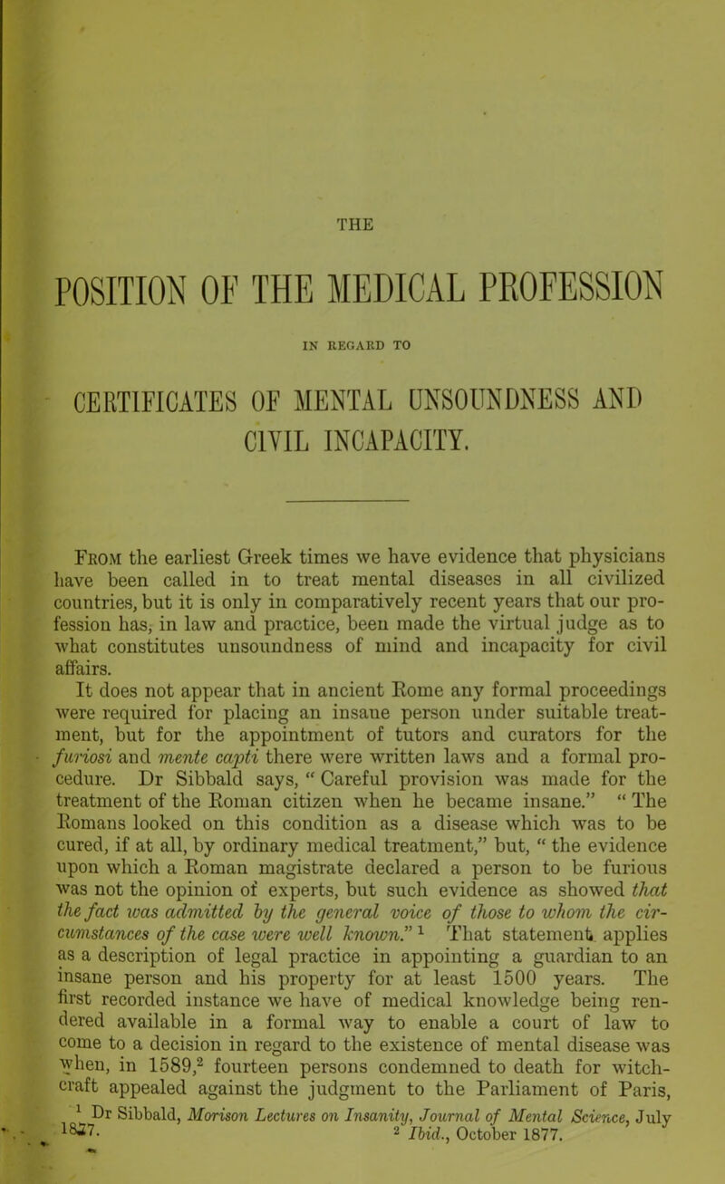 POSITION OF THE MEDICAL PROFESSION IN REGARD TO CERTIFICATES OF MENTAL UNSOUNDNESS AND CIVIL INCAPACITY. From the earliest Greek times we have evidence that physicians have been called in to treat mental diseases in all civilized countries, but it is only in comparatively recent years that our pro- fession has, in law and practice, been made the virtual judge as to what constitutes unsoundness of mind and incapacity for civil affairs. It does not appear that in ancient Rome any formal proceedings were required for placing an insaue person under suitable treat- ment, but for the appointment of tutors and curators for the furiosi and monte capti there were written laws and a formal pro- cedure. Dr Sibbald says, “ Careful provision was made for the treatment of the Roman citizen when he became insane.” “ The Romans looked on this condition as a disease which was to be cured, if at all, by ordinary medical treatment,” but, “ the evidence upon which a Roman magistrate declared a person to be furious was not the opinion of experts, but such evidence as showed that the fact was admitted by the general voice of those to whom the cir- cumstances of the case were well known” 1 That statement applies as a description of legal practice in appointing a guardian to an insane person and his property for at least 1500 years. The first recorded instance we have of medical knowledge being ren- dered available in a formal way to enable a court of law to come to a decision in regard to the existence of mental disease was when, in 1589,2 fourteen persons condemned to death for witch- craft appealed against the judgment to the Parliament of Paris, 1 Dr Sibbald, Morison Lectures on Insanity, Journal of Mental Science July 2 Ibid., October 1877. 7