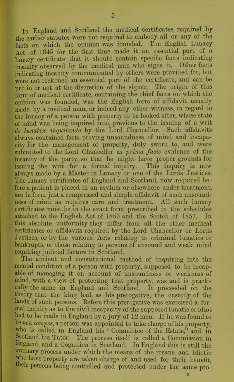 In England and Scotland the medical certificates required by the earlier statutes were not required to embody all or any of the facts on which the opinion was founded. The English Lunacy Act of 1845 for the first time made it an essential part of a lunacy certificate that it should contain specific facts indicating insanity observed by the medical man who signs it. Other facts indicating insanity communicated by others were provided for, but were not reckoned an essential part of the certificate, and can be put in or not at the discretion of the signer. The origin of this form of medical certificate, containing the chief facts on which the opinion was founded, was the English form of affidavit usually made by a medical man, or indeed any other witness, in regard to the lunacy of a person with property to be looked after, whose state of mind was being inquired into, previous to the issuing of a writ de lunatico inquirendo by the Lord Chancellor. Such affidavits always contained facts proving unsoundness of mind and incapa- city for the management of property, duly sworn to, and were submitted to the Lord Chancellor as prima facie evidence of the insanity of the party, so that he might have proper grounds for issuing the writ for a formal inquiry. This inquiry is now always made by a Master in Lunacy or one of the Lords Justices. The lunacy certificates of England and Scotland, now required be- fore a patient is placed in an asylum or elsewhere under treatment, are inform just a compressed and simple affidavit of such unsound- ness of mind as requires care and treatment. All such lunacy certificates must be in the exact form prescribed in the schedules attached to the English Act of 1853 and the Scotch of 1857. In this absolute uniformity they differ from all the other medical certificates or affidavits required by the Lord Chancellor or Lords Justices, or by the various Acts relating to criminal lunatics or bankrupts, or those relating to persons of unsound and weak mind requiring judicial factors in Scotland. The ancient and constitutional method of inquiring into the mental condition of a person with property, supposed to be incap- able of managing it on account of unsoundness or weakness of mind, with a view of protecting that property, was and is practi- cally the same in England and Scotland. It proceeded on the theory that the king had, as his prerogative, the custody of the lands of such persons. Before this prerogative was exercised a for- mal inquiry as to the civil incapacity of the supposed lunatic or idiot had to be made in England by a jury of 12 men. If he was found to be non compos, a person was appointed to take charge of his property, who is called in England his “ Committee of the Estate,” and in Scotland his Tutor. The process itself is called a Commission in England, and a Cognition in Scotland. In England this is still the ordinary process under which the means of the insane and idiotic who have property are taken charge of and used for their benefit, their persons being controlled and protected under the same pro- B