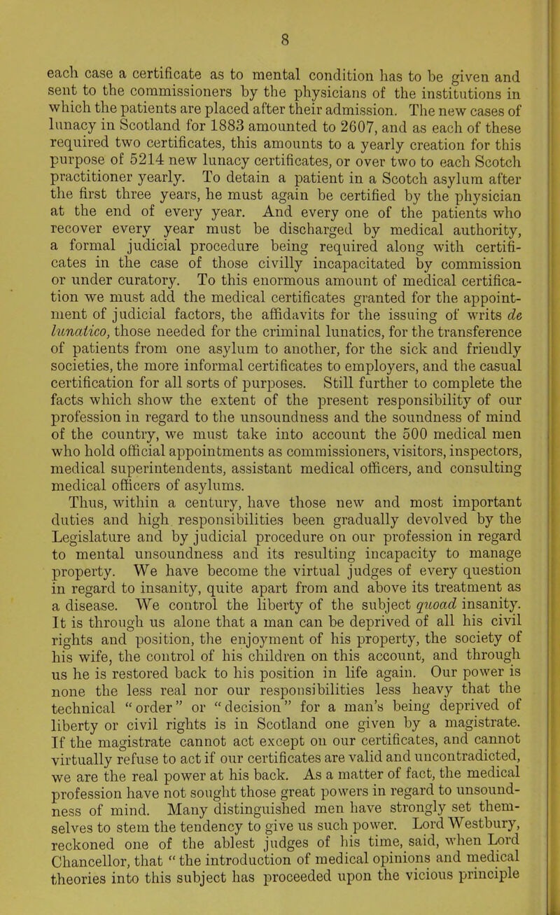 each case a certificate as to mental condition lias to be given and sent to the commissioners by the physicians of the institutions in which the patients are placed after their admission. The new cases of lunacy in Scotland for 1883 amounted to 2607, and as each of these required two certificates, this amounts to a yearly creation for this purpose of 5214 new lunacy certificates, or over two to each Scotch practitioner yearly. To detain a patient in a Scotch asylum after the first three years, he must again be certified by the physician at the end of every year. And every one of the patients who recover every year must be discharged by medical authority, a formal judicial procedure being required along with certifi- cates in the case of those civilly incapacitated by commission or under curatory. To this enormous amount of medical certifica- tion we must add the medical certificates granted for the appoint- ment of judicial factors, the affidavits for the issuing of writs de, lunatico, those needed for the criminal lunatics, for the transference of patients from one asylum to another, for the sick and friendly societies, the more informal certificates to employers, and the casual certification for all sorts of purposes. Still further to complete the facts which show the extent of the present responsibility of our profession in regard to the unsoundness and the soundness of mind of the country, we must take into account the 500 medical men who hold official appointments as commissioners, visitors, inspectors, medical superintendents, assistant medical officers, and consulting medical officers of asylums. Thus, within a century, have those new and most important duties and high responsibilities been gradually devolved by the Legislature and by judicial procedure on our profession in regard to mental unsoundness and its resulting incapacity to manage property. We have become the virtual judges of every question in regard to insanity, quite apart from and above its treatment as a disease. We control the liberty of the subject quoad insanity. It is through us alone that a man can be deprived of all his civil rights and position, the enjoyment of his property, the society of his wife, the control of his children on this account, and through us he is restored back to his position in life again. Our power is none the less real nor our responsibilities less heavy that the technical “ order ” or “ decision ” for a man’s being deprived of liberty or civil rights is in Scotland one given by a magistrate. If the magistrate cannot act except on our certificates, and cannot virtually refuse to act if our certificates are valid and uncontradicted, we are the real power at his back. As a matter of fact, the medical profession have not sought those great powers in regard to unsound- ness of mind. Many distinguished men have strongly set them- selves to stem the tendency to give us such power. Lord Westbury, reckoned one of the ablest judges of his time, said, when Lord Chancellor, that “ the introduction of medical opinions and medical theories into this subject has proceeded upon the vicious principle