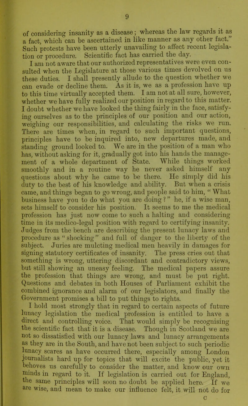 of considering insanity as a disease; whereas the law regards it as a fact, which can be ascertained in like manner as any other fact.” Such protests have been utterly unavailing to affect recent legisla- tion or procedure. Scientific fact has carried the day. I am not aware that our authorized representatives were even con- sulted when the Legislature at those various times devolved on us these duties. I shall presently allude to the question whether we can evade or decline them. As it is, we as a profession have up to this time virtually accepted them. I am not at all sure, however, whether we have fully realized our position in regard to this matter. I doubt whether we have looked the thing fairly in the face, satisfy- ing ourselves as to the principles of our position and our action, weighing our responsibilities, and calculating the risks we run. There are times when, in regard to such important questions, principles have to be inquired into, new departures made, and standing ground looked to. We are in the position of a man who has, without asking for it, gradually got into his hands the manage- ment of a whole department of State. While things worked smoothly and in a routine way he never asked himself any questions about why he came to be there. He simply did his duty to the best of his knowledge and ability. But when a crisis came, and things began to go wrong, and people said to him, “ What business have you to do what you are doing ?” he, if a wise man, sets himself to consider his position. It seems to me the medical profession has just now come to such a halting and considering time in its medico-legal position with regard to certifying insanity. Judges from the bench are describing the present lunacy laws and procedure as “shocking” and full of danger to the liberty' of the subject. Juries are mulcting medical men heavily in damages for signing statutory certificates of insanity. The press cries out that something is wrong, uttering discordant and contradictory views, but still showing an uneasy feeling. The medical papers assure the profession that things are wrong, and must be put right. Questions and debates in both Houses of Parliament exhibit the combined ignorance and alarm of our legislators, and finally the Government promises a bill to put things to rights. I hold most strongly that in regard to certain aspects of future lunacy legislation the medical profession is entitled to have a direct and controlling voice. That would simply be recognising the scientific fact that it is a disease. Though in Scotland we are not so dissatisfied with our lunacy laws and lunacy arrangements as they are in the South, and have not been subject to such periodic lunacy scares as have occurred there, especially among London journalists hard up for topics that will excite the public, yet it behoves us carefully to consider the matter, and know our own minds in regard to it. If legislation is carried out for England, the same principles will soon no doubt be applied here. If we are wise, and mean to make our influence felt, it will not do for C