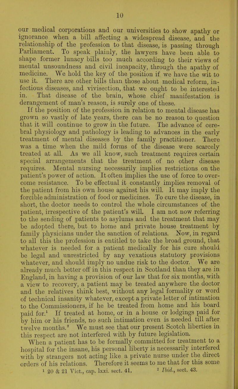 our medical corporations and our universities to show apathy or ignorance when a bill affecting a widespread disease, and the relationship of the profession to that disease, is passing through Parliament. To speak plainly, the lawyers have been able to shape former lunacy bills too much according to their views of mental unsoundness and civil incapacity, through the apathy of medicine. We hold the key of the position if we have the wit to use it. There are other bills than those about medical reform, in- fectious diseases, and vivisection, that we ought to be interested in. That disease of the brain, whose chief manifestation is derangement of man’s reason, is surely one of these. If the position of the profession in relation to mental disease has grown so vastly of late years, there can be no reason to question that it will continue to grow in the future. The advance of cere- bral physiology and pathology is leading to advances in the early treatment of mental diseases by the family practitioner. There was a time when the mild forms of the disease were scarcely treated at all. As we all know, such treatment requires certain special arrangements that the treatment of no other disease requires. Mental nursing necessarily implies restrictions on the patient’s power of action. It often implies the use of force to over- come resistance. To be effectual it constantly implies removal of the patient from his own house against his will. It may imply the forcible administration of food or medicines. To cure the disease, in short, the doctor needs to control the whole circumstances of the patient, irrespective of the patient’s will. I am not now referring to the sending of patients to asylums and the treatment that may be adopted there, but to home and private house treatment by family physicians under the sanction of relations. Now, in regard to all this the profession is entitled to take the broad ground, that whatever is needed for a patient medically for his cure should be legal and unrestricted by any vexatious statutory provisions whatever, and should imply no undue risk to the doctor. We are already much better off in this respect in Scotland than they are in England, in having a provision of our law that for six months, with a view to recovery, a patient may be treated anywhere the doctor and the relatives think best, without any legal formality or word of technical insanity whatever, except a private letter of intimation to the Commissioners, if he be treated from home and his board paid for.1 If treated at home, or in a house or lodgings paid for by him or his friends, no such intimation even is needed till after twelve months.2 We must see that our present Scotch liberties in this respect are not interfered with by future legislation. AVhen a patient has to be formally committed for treatment to a hospital for the insane, his personal liberty is necessarily interfered with by strangers not acting like a private nurse under the direct orders of his relations. Therefore it seems to me that for this some 1 20 & 21 Viet., cap. lxxi. sect. 41. 2 Ibid., sect. 43.
