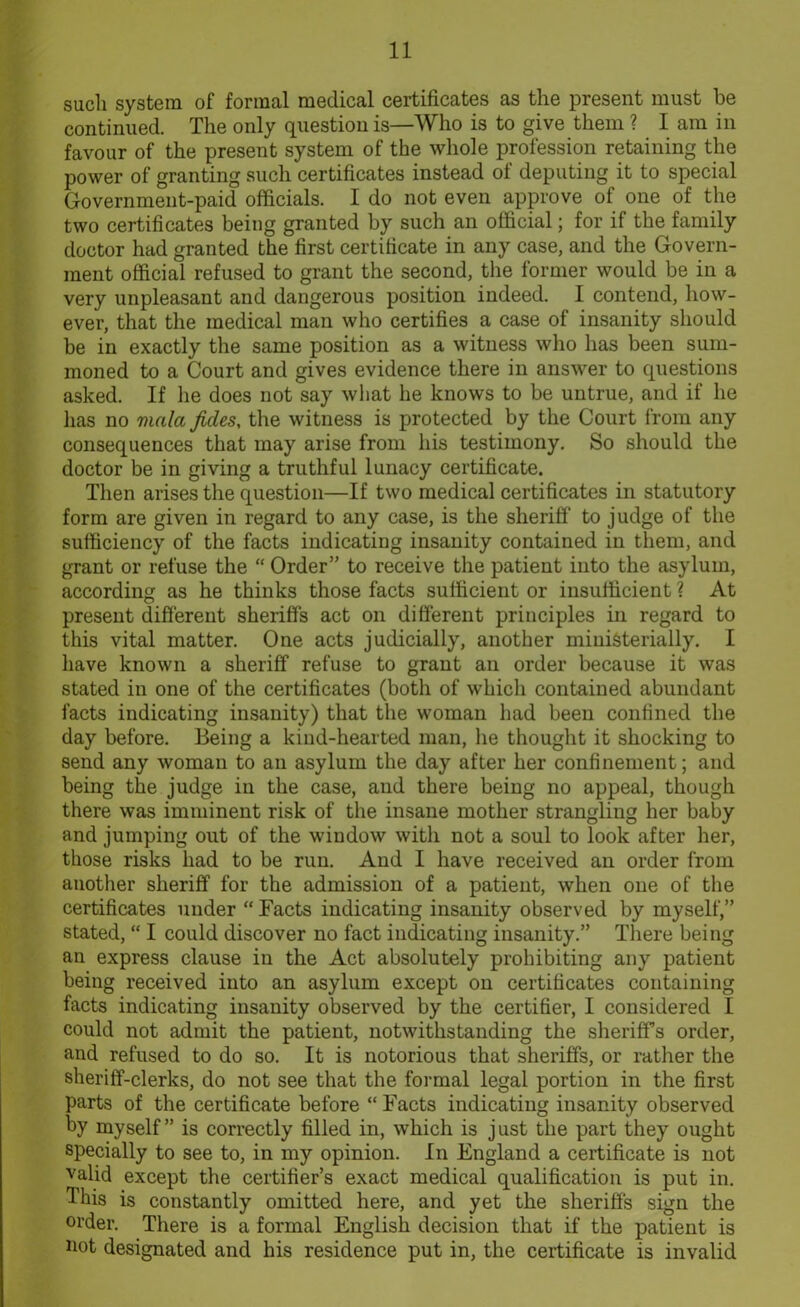 such system of formal medical certificates as the present must be continued. The only question is—Who is to give them ? I am in favour of the present system of the whole profession retaining the power of granting such certificates instead ot deputing it to special Government-paid officials. I do not even approve of one of the two certificates being granted by such an official; for if the family doctor had granted the first certificate in any case, and the Govern- ment official refused to grant the second, the former would be in a very unpleasant and dangerous position indeed. I contend, how- ever, that the medical man who certifies a case of insanity should be in exactly the same position as a witness who has been sum- moned to a Court and gives evidence there in answer to questions asked. If he does not say wliat he knows to be untrue, and if he has no viala ficles, the witness is protected by the Court from any consequences that may arise from his testimony. So should the doctor be in giving a truthful lunacy certificate. Then arises the question—If two medical certificates in statutory form are given in regard to any case, is the sheriff to judge of the sufficiency of the facts indicating insanity contained in them, and grant or refuse the “ Order” to receive the patient into the asylum, according as he thinks those facts sufficient or insufficient ? At present different sheriffs act on different principles in regard to this vital matter. One acts judicially, another ministerially. I have known a sheriff refuse to grant an order because it was stated in one of the certificates (both of which contained abundant facts indicating insanity) that the woman had been confined the day before. Being a kind-hearted man, he thought it shocking to send any woman to an asylum the day after her confinement; and being the judge in the case, and there being no appeal, though there was imminent risk of the insane mother strangling her baby and jumping out of the window with not a soul to look after her, those risks had to be run. And I have received an order from another sheriff for the admission of a patient, when one of the certificates under “ Facts indicating insanity observed by myself,” stated, “ I could discover no fact indicating insanity.” There being an express clause in the Act absolutely prohibiting any patient being received into an asylum except on certificates containing facts indicating insanity observed by the certifier, I considered I could not admit the patient, notwithstanding the sheriff’s order, and refused to do so. It is notorious that sheriffs, or rather the sheriff-clerks, do not see that the formal legal portion in the first parts of the certificate before “ Facts indicating insanity observed by myself” is correctly filled in, which is just the part they ought specially to see to, in my opinion. In England a certificate is not valid except the certifier’s exact medical qualification is put in. This is constantly omitted here, and yet the sheriffs sign the order. There is a formal English decision that if the patient is not designated and his residence put in, the certificate is invalid
