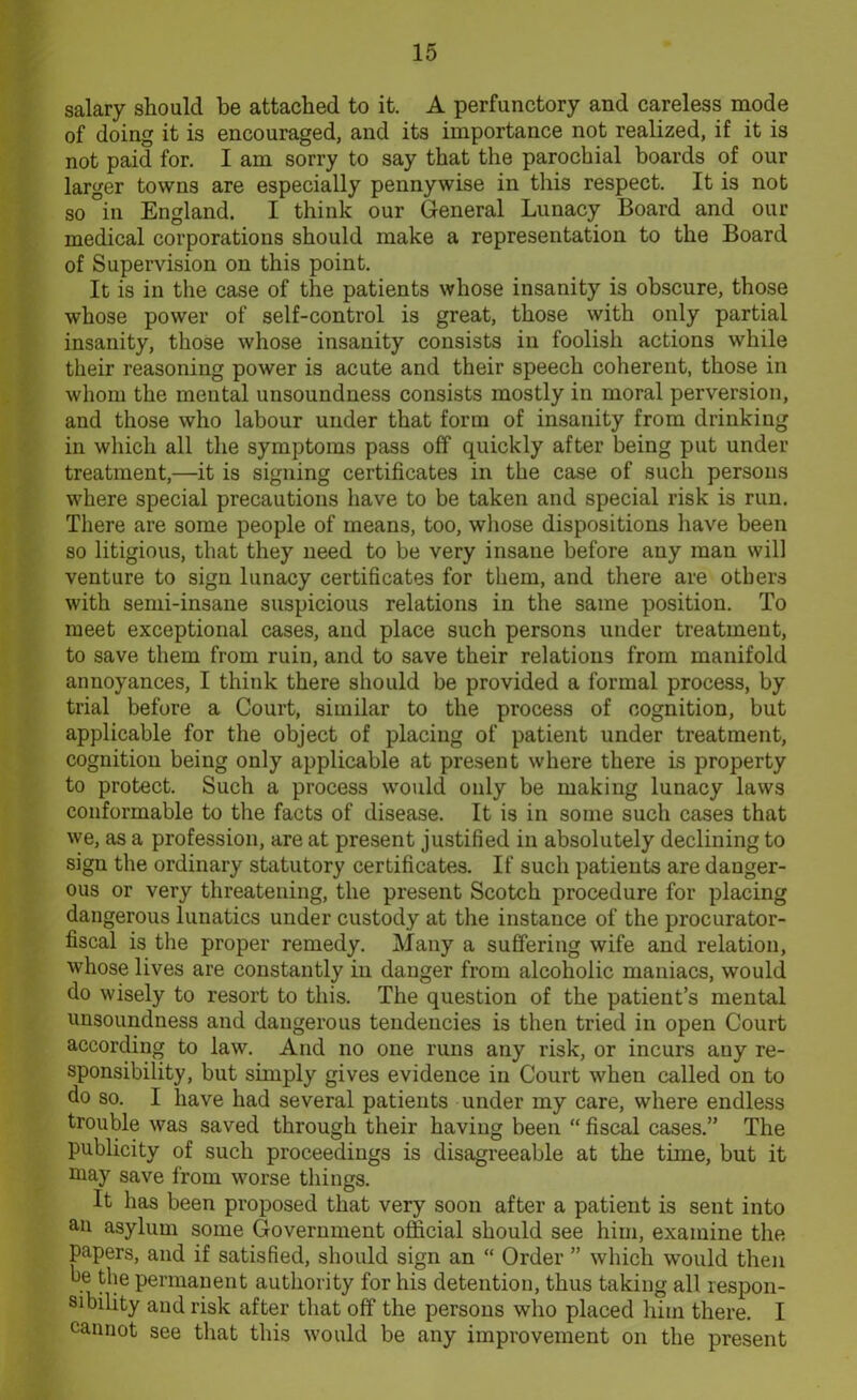 salary should be attached to it. A perfunctory and careless mode of doing it is encouraged, and its importance not realized, if it is not paid for. I am sorry to say that the parochial boards of our larger towns are especially pennywise in this respect. It is not so °in England. I think our General Lunacy Board and our medical corporations should make a representation to the Board of Supervision on this point. It is in the case of the patients whose insanity is obscure, those whose power of self-control is great, those with only partial insanity, those whose insanity consists in foolish actions while their reasoning power is acute and their speech coherent, those in whom the mental unsoundness consists mostly in moral perversion, and those who labour under that form of insanity from drinking in which all the symptoms pass off quickly after being put under treatment,—it is signing certificates in the case of such persons where special precautions have to be taken and special risk is run. There are some people of means, too, whose dispositions have been so litigious, that they need to be very insane before any man will venture to sign lunacy certificates for them, and there are others with semi-insane suspicious relations in the same position. To meet exceptional cases, and place such persons under treatment, to save them from ruin, and to save their relations from manifold annoyances, I think there should be provided a formal process, by trial before a Court, similar to the process of cognition, but applicable for the object of placing of patient under treatment, cognition being only applicable at present where there is property to protect. Such a process would only be making lunacy laws conformable to the facts of disease. It is in some such cases that we, as a profession, are at present justified in absolutely declining to sign the ordinary statutory certificates. If such patients are danger- ous or very threatening, the present Scotch procedure for placing dangerous lunatics under custody at the instance of the procurator- fiscal is the proper remedy. Many a suffering wife and relation, whose lives are constantly in danger from alcoholic maniacs, would do wisely to resort to this. The question of the patient’s mental unsoundness and dangerous tendencies is then tried in open Court according to law. And no one runs any risk, or incurs any re- sponsibility, but simply gives evidence in Court when called on to do so. I have had several patients under my care, where endless trouble was saved through their having been “ fiscal cases.” The publicity of such proceedings is disagreeable at the time, but it may save from worse things. It has been proposed that very soon after a patient is sent into an asylum some Government official should see him, examine the papers, and if satisfied, should sign an “ Order ” which would then fie the permanent authority for his detention, thus taking all respon- sibility and risk after that off the persons who placed him there. I cannot see that this would be any improvement on the present