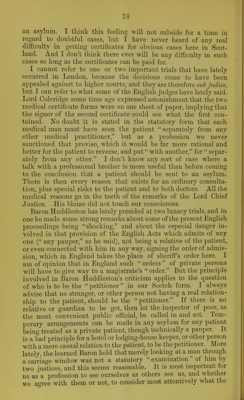 IS an asylum. I think this feeling will not subside for a time in regard to doubtful cases, but I have never heard of any real difficulty in getting certificates for obvious cases here in Scot- land. And I don’t think there ever will be any difficulty in such cases so long as the certificates can be paid for. I cannot refer to one or two important trials that have lately occurred in London, because the decisions come to have been appealed against to higher courts, and they are therefore sub judice, but I can refer to what some of the English judges have lately said. Lord Coleridge some time ago expressed astonishment that the two medical certificate forms were on one sheet of paper, implying that the signer of the second certificate could see what the first con- tained. No doubt it is stated in the statutory form that each medical man must have seen the patient “ separately from any other medical practitioner,” but as a profession we never sanctioned that proviso, which it would be far more rational and better for the patient to reverse, and put “ with another,” for  separ- ately from any other.” I don’t know any sort of case where a talk with a professional brother is more useful than before coming to the conclusion that a patient should be sent to an asylum. There is then every reason that exists for an ordinary consulta- tion, plus special risks to the patient and to both doctors. All the medical reasons go in the teeth of the remarks of the Lord Chief Justice. His blame did not touch our consciences. Baron Huddleston has lately presided at two lunacy trials, and in one he made some strong remarks about some of the present English proceedings being “shocking,” and about the especial danger in- volved in that provision of the English Acts which admits of any one (“ any pauper,” as he said), not being a relative of the patient, or even connected with him in any way, signing the order of admis- sion, which in England takes the place of sheriffs order here. I am of opinion that in England such “orders” of private persons will have to give way to a magistrate’s “ order.” But the principle involved in Baron Huddleston’s criticism applies to the question of who is to be the “ petitioner ” in our Scotch form. I always advise that no stranger, or other person not having a real relation- ship to the patient, should be the “ petitioner.” If there is no relative or guardian to be got, then let the inspector of poor, as the most convenient public official, be called in and act. Tem- porary arrangements can be made in any asylum for any patient being treated as a private patient, though technically a pauper. It is a bad principle for a hotel or lodging-house keeper, or other person with a mere casual relation to the patient, to be the petitioner. More lately, the learned Baron held that merely looking at a man through a carriage window was not a statutory examination of him by two justices, and this seems reasonable. It is most important for us as a profession to see ourselves as others see us, and whether we agree with them or not, to consider most attentively what the