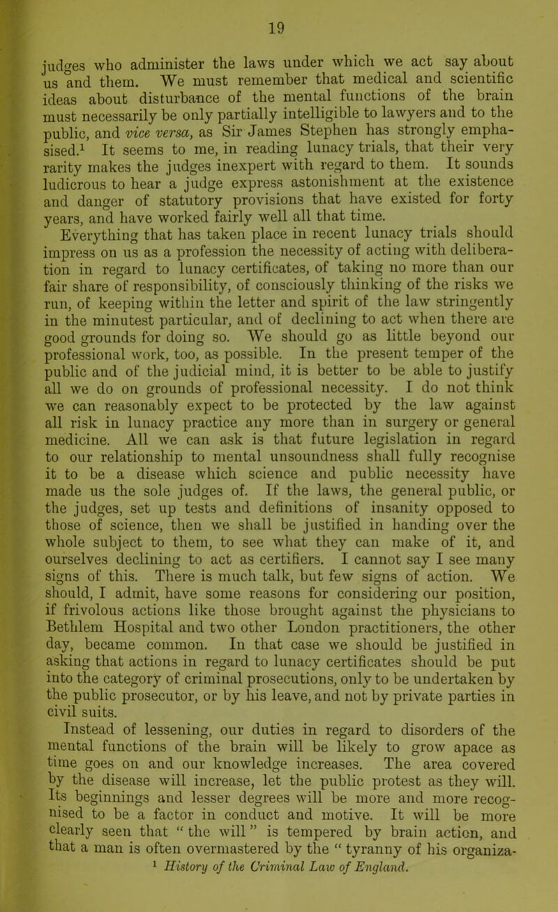 judges who administer the laws under which we act say about us and them. We must remember that medical and scientific ideas about disturbance of the mental functions of the brain must necessarily be only partially intelligible to lawyers and to the public, and vice versa, as Sir James Stephen has strongly empha- sised.1 It seems to me, in reading lunacy trials, that their very rarity makes the judges inexpert with regard to them. It sounds ludicrous to hear a judge express astonishment at the existence and danger of statutory provisions that have existed for forty years, and have worked fairly well all that time. Everything that has taken place in recent lunacy trials should impress on us as a profession the necessity of acting with delibera- tion in regard to lunacy certificates, of taking no more than our fair share of responsibility, of consciously thinking of the risks we run, of keeping within the letter and spirit of the law stringently in the minutest particular, and of declining to act when there are good grounds for doing so. We should go as little beyond our professional work, too, as possible. In the present temper of the public and of the judicial mind, it is better to be able to justify all we do on grounds of professional necessity. I do not think we can reasonably expect to be protected by the law against all risk in lunacy practice any more than in surgery or general medicine. All we can ask is that future legislation in regard to our relationship to mental unsoundness shall fully recognise it to be a disease which science and public necessity have made us the sole judges of. If the laws, the general public, or the judges, set up tests and definitions of insanity opposed to those of science, then we shall be justified in handing over the whole subject to them, to see what they can make of it, and ourselves declining to act as certifiers. I cannot say I see many signs of this. There is much talk, but few signs of action. We should, I admit, have some reasons for considering our position, if frivolous actions like those brought against the physicians to Bethlem Hospital and two other London practitioners, the other day, became common. In that case we should be justified in asking that actions in regard to lunacy certificates should be put into the category of criminal prosecutions, only to be undertaken by the public prosecutor, or by his leave, and not by private parties in civil suits. Instead of lessening, our duties in regard to disorders of the mental functions of the brain will be likely to grow apace as time goes on and our knowledge increases. The area covered by the disease will increase, let the public protest as they will. Its beginnings and lesser degrees will be more and more recog- nised to be a factor in conduct and motive. It will be more clearly seen that “ the will ” is tempered by brain action, and that a man is often overmastered by the “ tyranny of his organiza- 1 History of the Criminal Law of England.