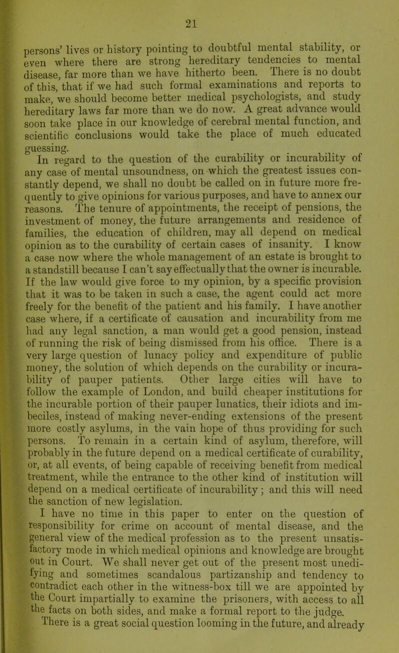 persons’ lives or history pointing to doubtful mental stability, or even where there are strong hereditary tendencies to mental disease, far more than we have hitherto been. There is no doubt of this, that if we had such formal examinations and reports to make, we should become better medical psychologists, and study hereditary laws far more than we do now. A great advance would soon take place in our knowledge of cerebral mental function, and scientific conclusions would take the place of much educated guessing. In regard to the question of the curability or incurability of any case of mental unsoundness, on which the greatest issues con- stantly depend, we shall no doubt be called on in future more fre- quently to give opinions for various purposes, and have to annex our reasons. The tenure of appointments, the receipt of pensions, the investment of money, the future arrangements and residence of families, the education of children, may all depend on medical opinion as to the curability of certain cases of insanity. I know a case now where the whole management of an estate is brought to a standstill because I can’t say effectually that the owner is incurable. If the law would give force to my opinion, by a specific provision that it was to be taken in such a case, the agent could act more freely for the benefit of the patient and his family. I have another case where, if a certificate of causation and incurability from me had any legal sanction, a man would get a good pension, instead of running the risk of being dismissed from his office. There is a very large question of lunacy policy and expenditure of public money, the solution of which depends on the curability or incura- bility of pauper patients. Other large cities will have to follow the example of London, and build cheaper institutions for the incurable portion of their pauper lunatics, their idiots and im- beciles, instead of making never-ending extensions of the present more costly asylums, in the vain hope of thus providing for such persons. To remain in a certain kind of asylum, therefore, will probably in the future depend on a medical certificate of curability, or, at all events, of being capable of receiving benefit from medical treatment, while the entrance to the other kind of institution will depend on a medical certificate of incurability ; and this will need the sanction of new legislation. I have no time in this paper to enter on the question of responsibility for crime on account of mental disease, and the general view of the medical profession as to the present unsatis- factory mode in which medical opinions and knowledge are brought out in Court. We shall never get out of the present most unedi- fying and sometimes scandalous partizanship and tendency to contradict each other in the witness-box till we are appointed by the Court impartially to examine the prisoners, with access to all the facts on both sides, and make a formal report to the judge. There is a great social question looming in the future, and already