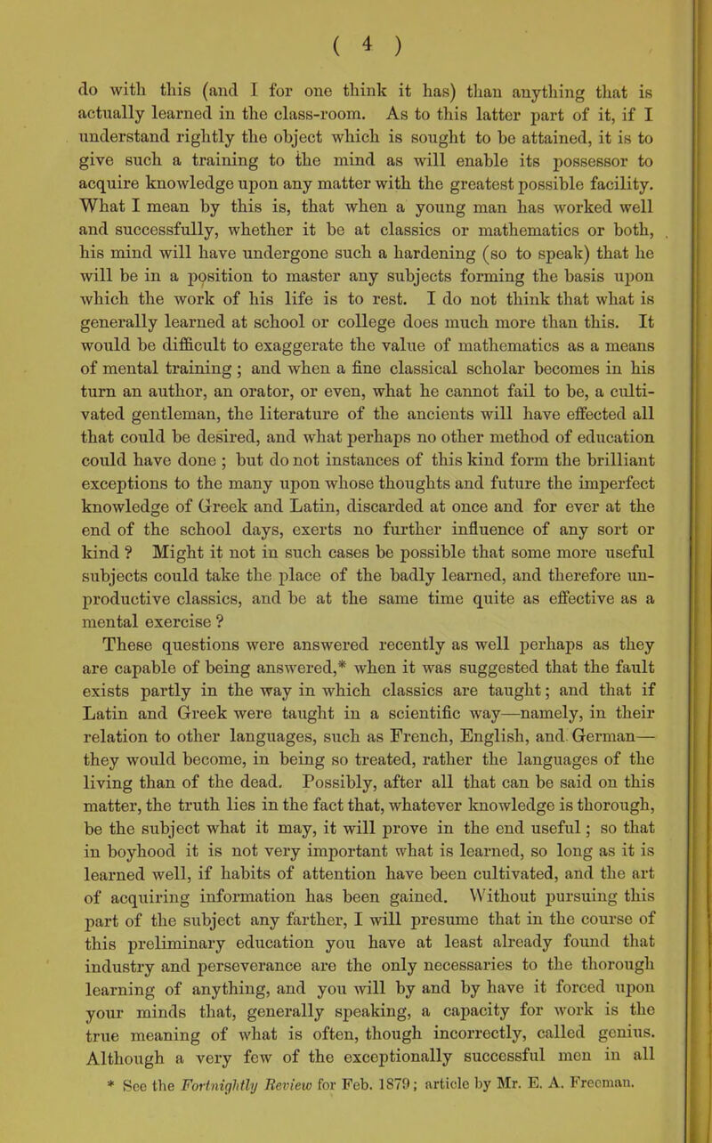 do with this (and I for one think it has) than anything that is actually learned in the class-room. As to this latter part of it, if I understand rightly the object which is sought to be attained, it is to give such a training to the mind as will enable its possessor to acquire knowledge upon any matter with the greatest possible facility. What I mean by this is, that when a young man has worked well and successfully, whether it he at classics or mathematics or both, his mind will have undergone such a hardening (so to speak) that he will be in a position to master any subjects forming the basis upon which the work of his life is to rest. I do not think that what is generally learned at school or college does much more than this. It would be difficult to exaggerate the value of mathematics as a means of mental training; and when a fine classical scholar becomes in his turn an author, an orator, or even, what he cannot fail to be, a culti- vated gentleman, the literature of the ancients will have effected all that could be desired, and what perhaps no other method of education could have done ; but do not instances of this kind form the brilliant exceptions to the many upon whose thoughts and future the imperfect knowledge of Greek and Latin, discarded at once and for ever at the end of the school days, exerts no further influence of any sort or kind ? Might it not in such cases be possible that some more useful subjects could take the place of the badly learned, and therefore un- productive classics, and be at the same time quite as effective as a mental exercise ? These questions were answered recently as well perhaps as they are capable of being answered,* when it was suggested that the fault exists partly in the way in which classics are taught; and that if Latin and Greek were taught in a scientific way—namely, in their relation to other languages, such as French, English, and. German— they would become, in being so treated, rather the languages of the living than of the dead. Possibly, after all that can be said on this matter, the truth lies in the fact that, whatever knowledge is thorough, be the subject what it may, it will prove in the end useful; so that in boyhood it is not very important what is learned, so long as it is learned well, if habits of attention have been cultivated, and the art of acquiring information has been gained. Without pursuing this part of the subject any farther, I will presume that in the course of this preliminary education you have at least already found that industry and perseverance are the only necessaries to the thorough learning of anything, and you will by and by have it forced upon your minds that, generally speaking, a capacity for work is the true meaning of what is often, though incorrectly, called genius. Although a very few of the exceptionally successful men in all * Sec the Fortnightly Review for Feb. 1879; article by Mr. E. A. Freeman.