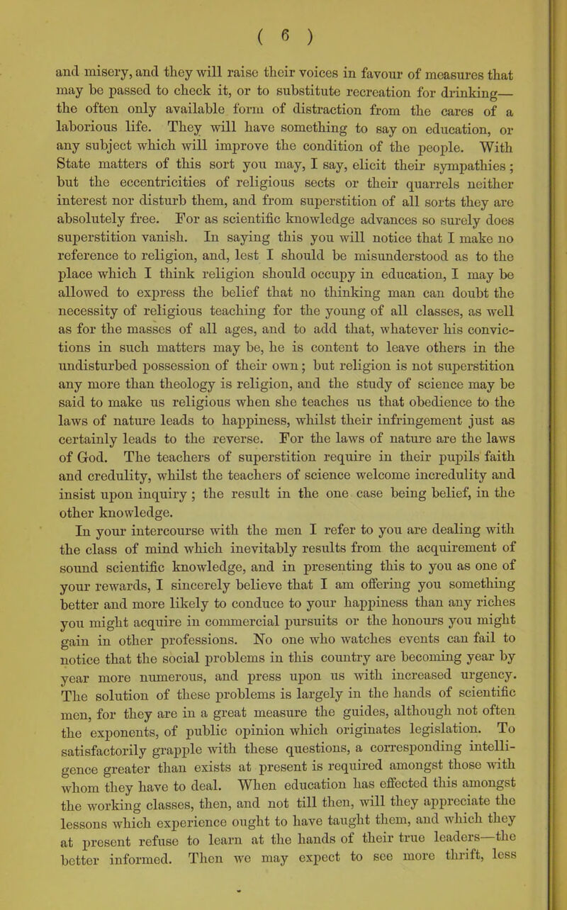 and misery, and they will raise their voices in favour of measures that may be passed to check it, or to substitute recreation for drinking— the often only available form of distraction from the cares of a laborious life. They will have something to say on education, or any subject which will improve the condition of the people. With State matters of this sort you may, I say, elicit their sympathies; but the eccentricities of religious sects or their quarrels neither interest nor disturb them, and from superstition of all sorts they are absolutely free. For as scientific knowledge advances so surely does superstition vanish. In saying this you will notice that I make no reference to religion, and, lest I should be misunderstood as to the place which I think religion should occupy in education, I may be allowed to express the belief that no thinking man can doubt the necessity of religious teaching for the young of all classes, as well as for the masses of all ages, and to add that, whatever his convic- tions in such matters may be, he is content to leave others in the undisturbed possession of their own; but religion is not superstition any more than theology is religion, and the study of science may be said to make us religious when she teaches us that obedience to the laws of nature leads to happiness, whilst their infringement just as certainly leads to the reverse. For the laws of nature are the laws of God. The teachers of superstition require in their pupils faith and credulity, whilst the teachers of science welcome incredulity and insist upon inquiry ; the result in the one case being belief, in the other knowledge. In your intercourse with the men I refer to you are dealing with the class of mind which inevitably results from the acquirement of sound scientific knowledge, and in presenting this to you as one of your rewards, I sincerely believe that I am offering you something better and more likely to conduce to your happiness than any riches you might acquire in commercial pursuits or the honours you might gain in other professions. No one who watches events can fail to notice that the social problems in this country are becoming year by year more numerous, and press upon us with increased urgency. The solution of these problems is largely in the hands of scientific men, for they are in a great measure the guides, although not often the exponents, of public opinion which originates legislation. To satisfactorily grapple with these questions, a corresponding intelli- gence greater than exists at present is required amongst those with whom they have to deal. When education has effected this amongst the working classes, then, and not till then, will they appreciate the lessons which experience ought to have taught them, and which they at present refuse to learn at the hands of their true leaders the better informed. Then we may expect to see more thrift, less