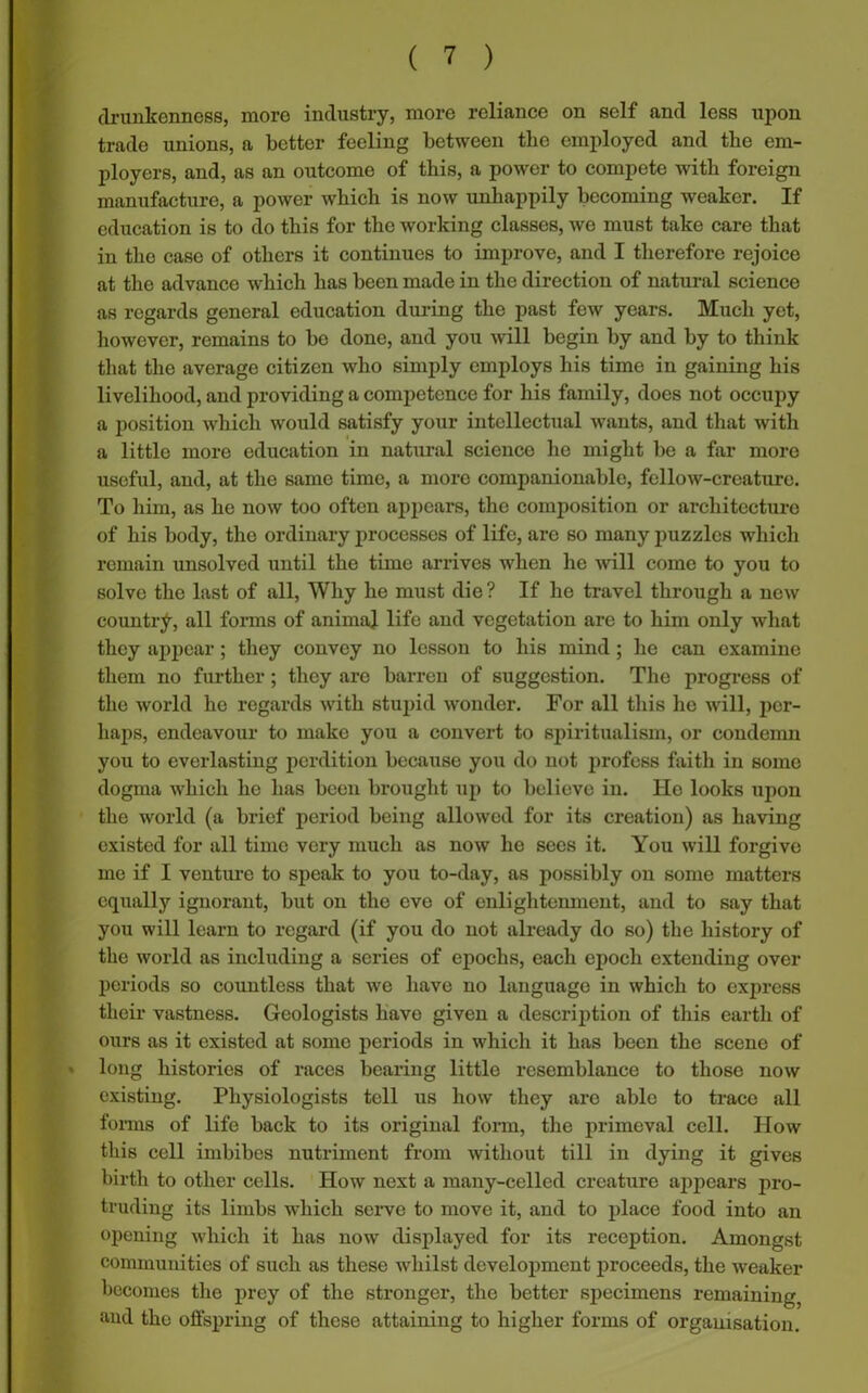 drunkenness, more industry, more reliance on self and less upon trade unions, a better feeling between the employed and the em- ployers, and, as an outcome of this, a power to compete with foreign manufacture, a power which is now unhappily becoming weaker. If education is to do this for the working classes, we must take care that in the case of others it continues to improve, and I therefore rejoice at the advance which has been made in the direction of natural science as regards general education during the past few years. Much yet, however, remains to be done, and you will begin by and by to think that the average citizen who simply employs his time in gaining his livelihood, and providing a competence for his family, does not occupy a position which would satisfy your intellectual wants, and that with a little more education in natural scienco he might be a far more useful, and, at the same time, a more companionable, fcllow-crcaturc. To him, as he now too often appears, the composition or architecture of his body, the ordinary processes of life, are so many puzzles which remain unsolved until the time arrives when he will come to you to solve the last of all, Why he must die ? If he travel through a new country, all forms of animal life and vegetation are to him only what they appear; they convey no lesson to his mind ; he can examine them no further; they are barren of suggestion. The progress of the world he regards with stupid wonder. For all this lie will, per- haps, endeavour to make you a convert to spiritualism, or condemn you to everlasting perdition because you do not profess faith in some dogma which he has been brought up to believe in. He looks upon the world (a brief period being allowed for its creation) as having existed for all time very much as now he sees it. You will forgive me if I venture to speak to you to-day, as possibly on some matters equally ignorant, but on the eve of enlightenment, and to say that you will learn to regard (if you do not already do so) the history of the world as including a series of epochs, each epoch extending over periods so countless that we have no language in which to express their vastness. Geologists have given a description of this earth of ours as it existed at some periods in which it has been the scene of long histories of races bearing little resemblance to those now existing. Physiologists tell us how they arc able to trace all forms of life back to its original form, the primeval cell. How this cell imbibes nutriment from without till in dying it gives birth to other cells. How next a many-cellcd creature appears pro- truding its limbs which serve to move it, and to place food into an opening which it has now displayed for its reception. Amongst communities of such as these whilst development proceeds, the weaker becomes the prey of the stronger, the better specimens remaining, and the offspring of these attaining to higher forms of organisation.