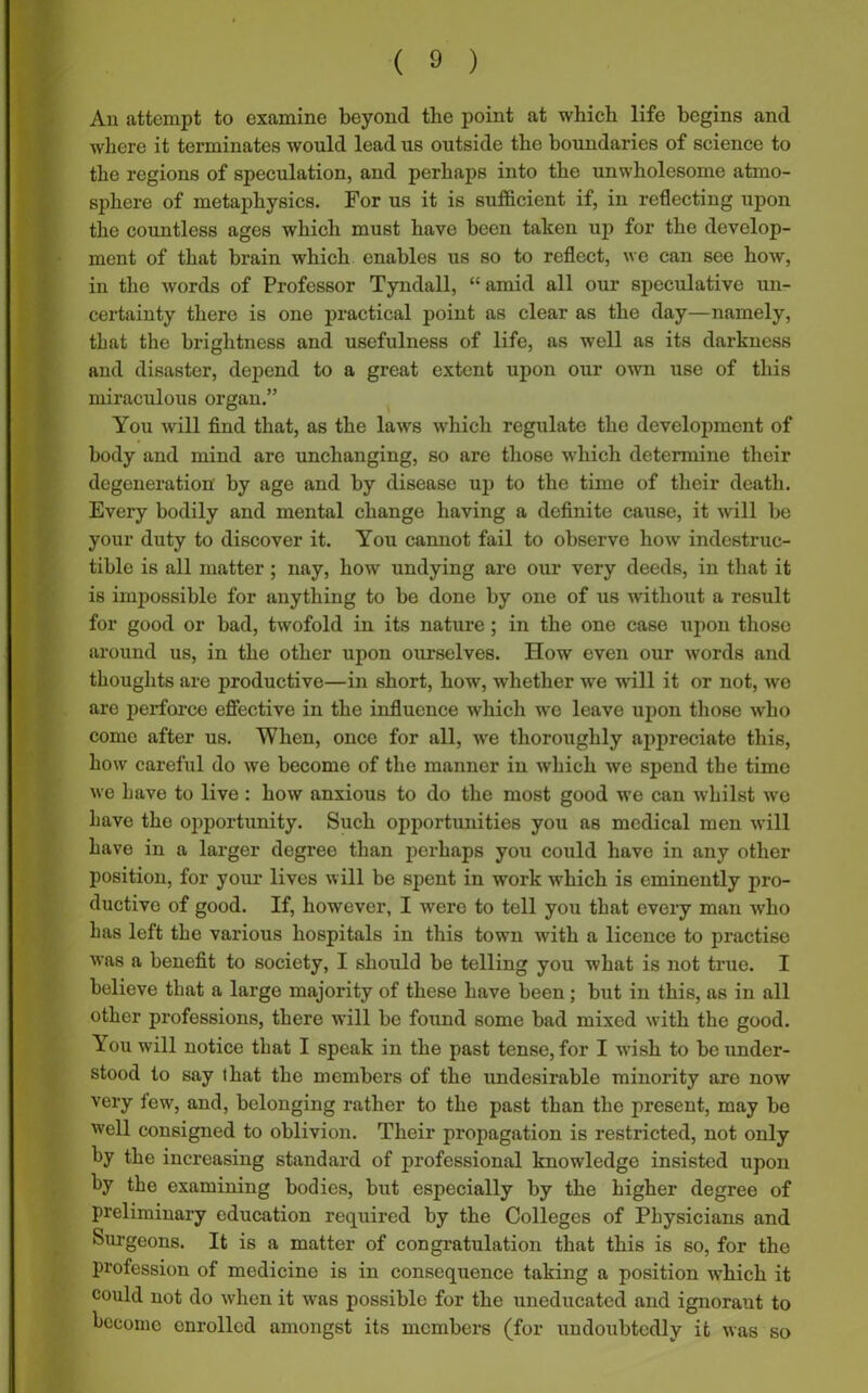 An attempt to examine beyond the point at which life begins and where it terminates would lead us outside the boundaries of science to the regions of speculation, and perhaps into the unwholesome atmo- sphere of metaphysics. For us it is sufficient if, in reflecting upon the countless ages which must have been taken up for the develop- ment of that brain which enables us so to reflect, we can see how, in the words of Professor Tyndall, “ amid all our speculative un- certainty there is one practical point as clear as the day—namely, that the brightness and usefulness of life, as well as its darkness and disaster, depend to a great extent upon our own use of this miraculous organ.” You will find that, as the laws which regulate the development of body and mind arc unchanging, so are those which determine their degeneration by age and by disease up to the time of their death. Every bodily and mental change having a definite cause, it will be your duty to discover it. You cannot fail to observe how indestruc- tible is all matter ; nay, how undying are our very deeds, in that it is inrpossible for anything to be done by one of us without a result for good or bad, twofold in its nature ; in the one case upon those around us, in the other upon ourselves. How even our words and thoughts are productive—in short, how, whether we will it or not, we are perforce effective in the influence which we leave upon those who come after us. When, once for all, we thoroughly appreciate this, how careful do we become of the maimer in which we spend the time we have to live : how anxious to do the most good we can whilst we Lave the opportunity. Such opportunities you as medical men will have in a larger degree than perhaps you could have in any other position, for your lives will be spent in work which is eminently pro- ductive of good. If, however, I were to tell you that every man who has left the various hospitals in this towrn with a licence to practise was a benefit to society, I should be telling you what is not true. I believe that a large majority of these have been; but in this, as in all other professions, there will be found some bad mixed writh the good, ^.ou will notice that I speak in the past tense, for I wish to be under- stood to say that the members of the undesirable minority are now very few, and, belonging rather to the past than the present, may be well consigned to oblivion. Their propagation is restricted, not only by the increasing standard of professional knowledge insisted upon by the examining bodies, but especially by the higher degree of preliminary education required by the Colleges of Physicians and Surgeons. It is a matter of congratulation that this is so, for the profession of medicine is in consequence taking a position which it could not do when it was possible for the uneducated and ignorant to become enrolled amongst its members (for undoubtedly it was so