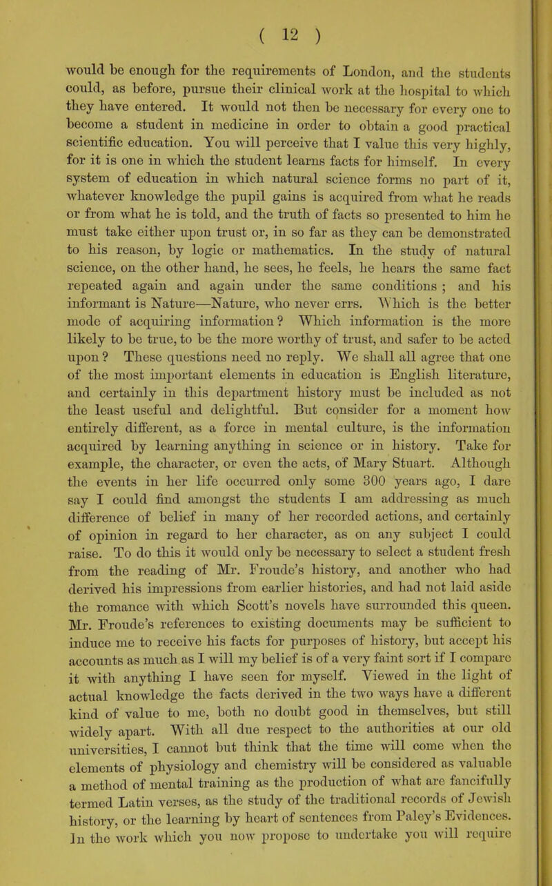 would be enough for the requirements of London, and the students could, as before, pursue their clinical work at the hospital to which they have entered. It would not then be necessary for every one to become a student in medicine in order to obtain a good practical scientific education. You will perceive that I value this very highly, for it is one in which the student learns facts for himself. In every system of education in which natural science forms no part of it, whatever knowledge the pupil gains is acquired from what he reads or from what he is told, and the truth of facts so presented to him he must take either upon trust or, in so far as they can be demonstrated to his reason, by logic or mathematics. In the study of natural science, on the other hand, he sees, he feels, he hears the same fact repeated again and again under the same conditions ; and his informant is Nature—Nature, who never errs. Which is the better mode of acquiring information ? Which information is the more likely to be true, to be the more worthy of trust, and safer to be acted upon ? These questions need no reply. We shall all agree that one of the most important elements in education is English literature, and certainly in this department history must be included as not the least useful and delightful. But consider for a moment how entirely different, as a force in mental culture, is the information acquired by learning anything in science or in history. Take for example, the character, or even the acts, of Mary Stuart. Although the events in her life occurred only some 300 years ago, I dare say I could find amongst the students I am addressing as much difference of belief in many of her recorded actions, and certainly of opinion in regard to her character, as on any subject I could raise. To do this it would only be necessary to select a student fresh from the reading of Mr. Froude’s history, and another who had derived his impressions from earlier histories, and had not laid aside the romance with which Scott’s novels have surrounded this queen. Mr. Froude’s references to existing documents may be sufficient to induce me to receive his facts for purposes of history, but accept his accounts as much as I will my belief is of a very faint sort if I compare it with anything I have seen for myself. Viewed in the light of actual knowledge the facts derived in the two ways have a different kind of value to me, both no doubt good in themselves, but still widely apart. With all due respect to the authorities at our old universities, I cannot but think that the time will come when the elements of physiology and chemistry will be considered as valuable a method of mental training as the production of what are fancifully termed Latin verses, as the study of the traditional records of Jewish history, or the learning by heart of sentences from Paley’s Evidences. In the work which you now propose to undertake you will require