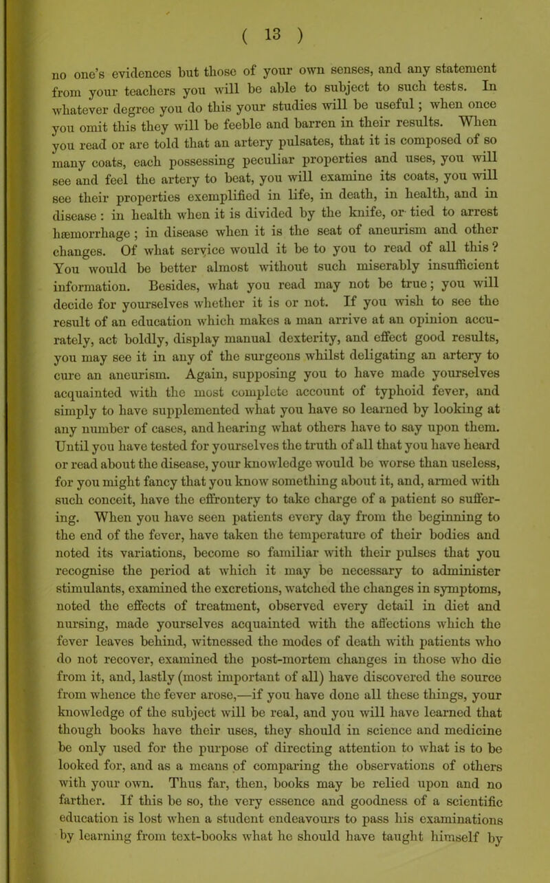 no one’s evidences but those of your own senses, and any statement from your teachers you will be able to subject to such tests. In whatever degree you do this your studies will be useful; when once you omit this they will be feeble and barren in their results. When you read or are told that an artery pulsates, that it is composed of so many coats, each possessing peculiar properties and uses, you will see and feel the artery to beat, you will examine its coats, you will see their properties exemplified in life, in death, in health, and in disease : in health when it is divided by the knife, or- tied to arrest hfEmorrliage 5 in disease when it is the seat of aneurism and other changes. Of what seryice would it be to you to read of all this ? You would be better almost without such miserably insufficient information. Besides, what you read may not be true; you will decide for yourselves whether it is or not. If you wish to see the result of an education which makes a man arrive at an opinion accu- rately, act boldly, display manual dexterity, and effect good results, you may see it in any of the surgeons whilst deligating an artery to cure an aneurism. Again, supposing you to have made yourselves acquainted with the most complete account of typhoid fever, and simply to have supplemented what you have so learned by looking at any number of cases, and hearing what others have to say upon them. Until you have tested for yourselves the truth of all that you have heard or read about the disease, your knowledge would be worse than useless, for you might fancy that you know something about it, and, armed with such conceit, have the effrontery to take charge of a patient so suffer- ing. When you have seen patients every day from the beginning to the end of the fever, have taken the temperature of their bodies and noted its variations, become so familiar with their pulses that you recognise the period at which it may be necessary to administer stimulants, examined the excretions, watched the changes in symptoms, noted the effects of treatment, observed every detail in diet and nursing, made yourselves acquainted with the affections which the fever leaves behind, witnessed the modes of death with patients who do not recover, examined the post-mortem changes in those who die from it, and, lastly (most important of all) have discovered the source from whence the fever arose,—if you have done all these things, your knowledge of the subject will be real, and you will have learned that though books have their uses, they should in science and medicine be only used for the purpose of directing attention to what is to bo looked for, and as a means of comparing the observations of others with your own. Thus far, then, books may be relied upon and no farther. If this be so, the very essence and goodness of a scientific education is lost when a student endeavours to pass his examinations by learning from text-books what he should have taught himself by