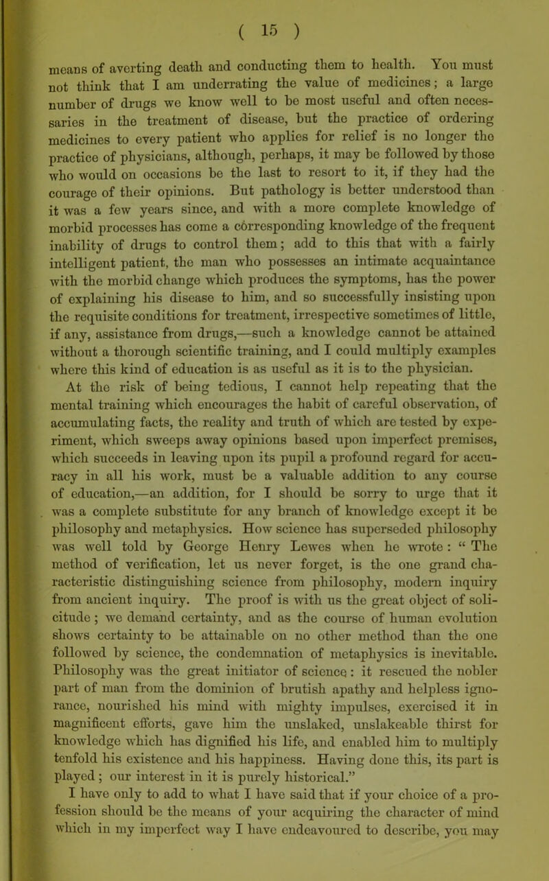 means of averting death and conducting them to health. You must not think that I am underrating the value of medicines; a large drugs we know well to he most useful and often neces- saries in the treatment of disease, hut the practice of ordering medicines to every patient who applies for relief is no longer the practice of physicians, although, perhaps, it may be followed by those who would on occasions be the last to resort to it, if they had the courage of their opinions. But pathology is better understood than it was a few years since, and with a more complete knowledge of morbid processes has come a corresponding knowledge of the frequent inability of drugs to control them; add to this that with a fairly intelligent patient, the man who possesses an intimate acquaintance with the morbid change which produces the symptoms, has the power of explaining his disease to him, and so successfully insisting upon the requisite conditions for treatment, irrespective sometimes of little, if any, assistance from drugs,—such a knowledge cannot be attained without a thorough scientific training, and I could multiply examples where this kind of education is as useful as it is to the physician. At the risk of being tedious, I cannot help repeating that the mental training which encourages the habit of careful observation, of accumulating facts, the reality and truth of which are tested by expe- riment, which sweeps away opinions based upon imperfect premises, which succeeds in leaving upon its pupil a profound regard for accu- racy in all his work, must be a valuable addition to any course of education,—an addition, for I should be sorry to urge that it was a complete substitute for any branch of knowledge except it bo philosophy and metaphysics. How science has superseded philosophy was well told by George Henry Lewes when he wrote : “ The method of verification, let us never forget, is the one grand cha- racteristic distinguishing science from philosophy, modern inquiry from ancient inquiry. The proof is with us the great object of soli- citude ; we demand certainty, and as the course of human evolution shows certainty to be attainable on no other method than the one followed by science, the condemnation of metaphysics is inevitable. Philosophy was the great initiator of science : it rescued the nobler part of man from the dominion of brutish apathy and helpless igno- rance, nourished his mind with mighty impulses, exercised it in magnificent efforts, gave him the unslaked, unslakeable thirst for knowledge which has dignified his life, and enabled him to multiply tenfold his existence and his happiness. Having done this, its part is played; our interest in it is purely historical.” I have only to add to what I have said that if your choice of a pro- fession should be the means of your acquiring the character of mind which in my imperfect way I have endeavoured to describe, you may