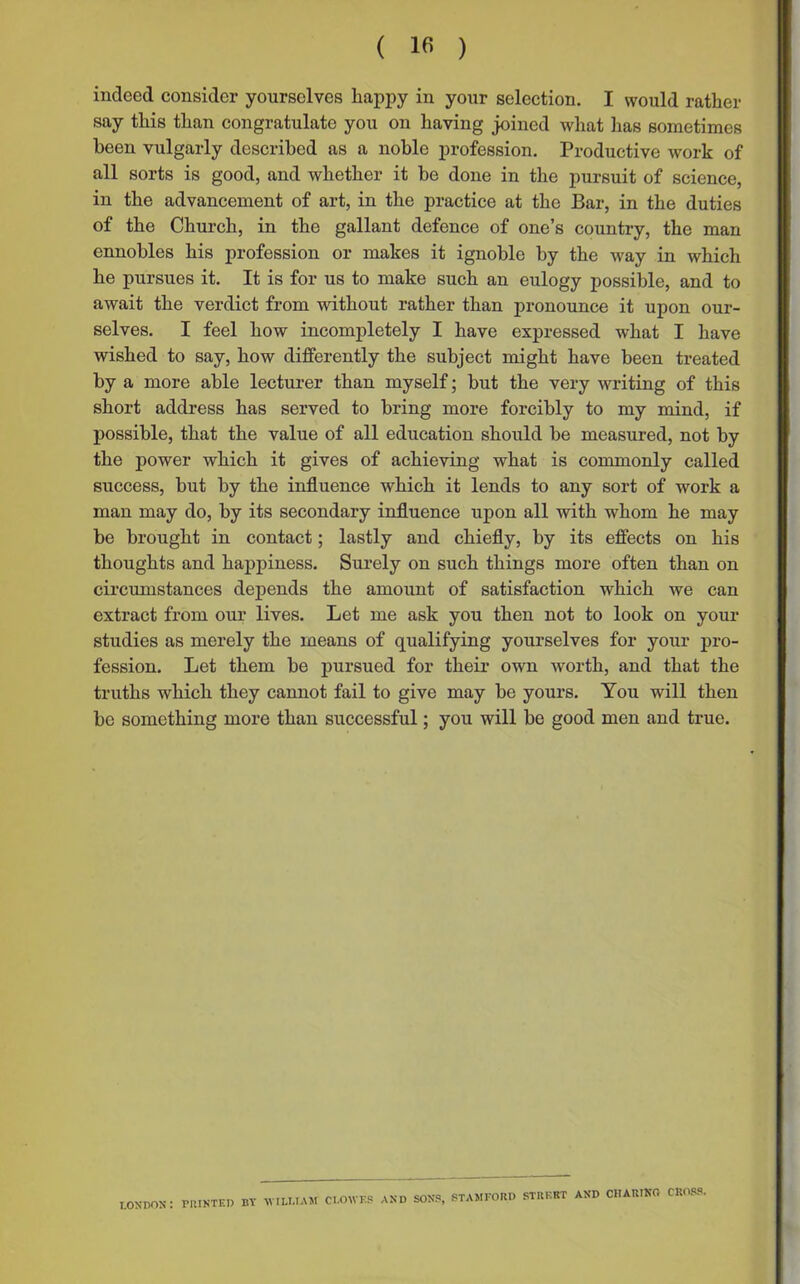 indeed consider yourselves happy in your selection. I would rather say this than congratulate you on having joined what has sometimes been vulgarly described as a noble profession. Productive work of all sorts is good, and whether it be done in the pursuit of science, in the advancement of art, in the practice at the Bar, in the duties of the Church, in the gallant defence of one’s country, the man ennobles his profession or makes it ignoble by the way in which he pursues it. It is for us to make such an eulogy possible, and to await the verdict from without rather than pronounce it upon our- selves. I feel how incompletely I have expressed what I have wished to say, how differently the subject might have been treated by a more able lecturer than myself; but the very writing of this short address has served to bring more forcibly to my mind, if possible, that the value of all education should be measured, not by the power which it gives of achieving what is commonly called success, but by the influence which it lends to any sort of work a man may do, by its secondary influence upon all with whom he may be brought in contact; lastly and chiefly, by its effects on his thoughts and happiness. Surely on such things more often than on circumstances depends the amount of satisfaction which we can extract from our lives. Let me ask you then not to look on your studies as merely the means of qualifying yourselves for your pro- fession. Let them be pursued for their own worth, and that the truths which they cannot fail to give may be yours. You will then be something more than successful; you will be good men and true. LONDON: rilINTED BY WILLIAM CLOWES AND SONS, STAMFORD STRF.RT AND CHARING CROSS.