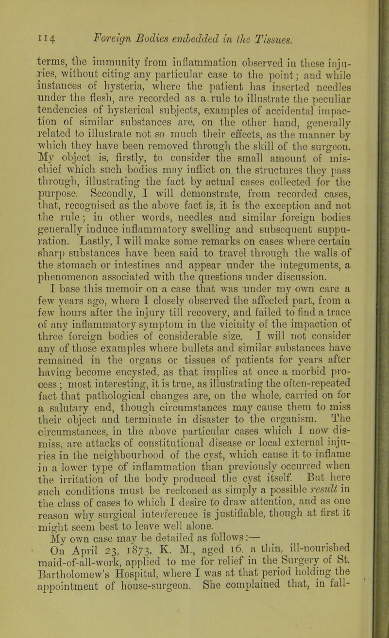 terms, the immunity from inflammation observed in these inju- ries, without citing any particular case to the point; and while instances of hysteria, where the patient lias inserted needles under the flesh, are recorded as a rule to illustrate the peculiar tendencies of hysterical subjects, examples of accidental impac- tion of similar substances are, on the other hand, generally related to illustrate not so much their effects, as the manner by which they have been removed through the skill of the surgeon. My object is, firstly, to consider the small amount of mis- chief which such bodies may inflict on the structures they pass through, illustrating the fact by actual cases collected for the purpose. Secondly, I will demonstrate, from recorded cases, that, recognised as the above fact is, it is the exception and not the rule; in other words, needles and similar foreign bodies generally induce inflammatory swelling and subsequent suppu- ration. Lastly, I will make some remarks on cases where certain sharp substances have been said to travel through the walls of the stomach or intestines and appear under the integuments, a phenomenon associated with the questions under discussion. I base this memoir on a case that was under my own care a few years ago, where I closely observed the affected part, from a few' hours after the injury till recovery, and failed to find a. trace of any inflammatory symptom in the vicinity of the impaction of three foreign bodies of considerable size. I will not consider any of those examples where bullets and similar substances have remained in the organs or tissues of patients for years after having become encysted, as that implies at once a morbid pro- cess ; most interesting, it is true, as illustrating the often-repeated fact that pathological changes are, on the whole, carried on for a salutary end, though circumstances may cause them to miss their object and terminate in disaster to the organism. The circumstances, in the above particular cases which I now dis- miss, are attacks of constitutional disease or local external inju- ries in the neighbourhood of the cyst, which cause it to inflame in a lower type of inflammation than previously occurred when the irritation of the body produced the cyst itself. But here such conditions must be reckoned as simply a possible result in the class of cases to which I desire to draw attention, and as one reason why surgical interference is justifiable, though at first it might seem best to leave well alone. My own case may be detailed as follows:— On April 23, 1873, K. M., aged 16. a thin, ill-nourished maid-of-all-work, applied to me for relief in the Surgery of St. Bartholomew’s Hospital, where I was at that period holding the appointment of house-surgeon. She complained that, in fall-