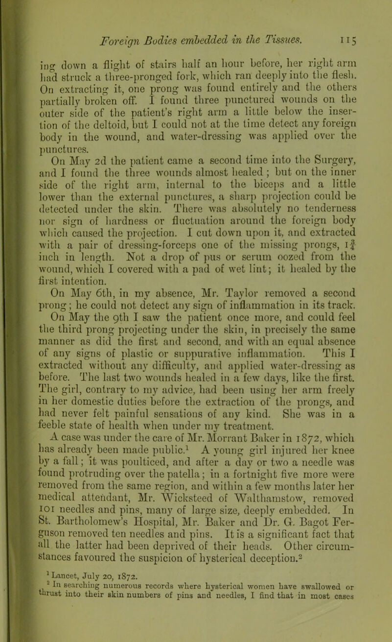 ing down a flight of stairs half an hour before, her right arm had struck a three-pronged fork, which ran deeply into the flesh. On extracting it, one prong was found entirely and the others partially broken off. I found three punctured wounds on the outer side of the patient’s right arm a little below the inser- tion of the deltoid, but I could not at the time detect any foreign body in the wound, and water-dressing was applied over the punctures. On May 2d the patient came a second time into the Surgery, and I found the three wounds almost healed ; bnt on the inner side of the right arm, internal to the biceps and a little lower than the external punctures, a sharp projection could be detected under the skin. There was absolutely no tenderness nor sign of hardness or fluctuation around the foreign body which caused the projection. I cut down upon it, and extracted with a pair of dressing-forceps one of the missing prongs, if inch in length. Not a drop of pus or serum oozed from the wound, which I covered with a pad of wet lint; it healed by the first intention. On May 6th, in my absence, Mr. Taylor removed a second prong ; he could not detect any sign of inflammation in its track. On May the 9th I saw the patient once more, and could feel the third prong projecting under the skin, in precisely the same manner as did the first and second, and with an equal absence of any signs of plastic or suppurative inflammation. This I extracted without any difficulty, and applied water-dressing as before. The last two wounds healed in a few days, like the first. The girl, contrary to my advice, had been using her arm freely in her domestic duties before the extraction of the prongs, and had never felt painful sensations of any kind. She was in a feeble state of health when under my treatment. A case was under the care of Mr. Morrant Baker in 1872, which has already been made public.1 A young girl injured her knee by a fall; it was poulticed, and after a day or two a needle was found protruding over the patella; in a fortnight five more were removed from the same region, and within a few months later her medical attendant, Mr. Wicksteed of Walthamstow, removed 101 needles and pins, many of large size, deeply embedded. In St. Bartholomew’s Hospital, Mr. Baker and Dr. G. Bagot Fer- guson removed ten needles and pins. It is a significant fact that all the latter had been deprived of their heads. Other circum- stances favoured the suspicion of hysterical deception.2 1 Lancet, July 20, 1872. 2 In searching numerous records where hysterical women have swallowed or thrust into their skin numbers of pin3 and needles, I find that in most cases