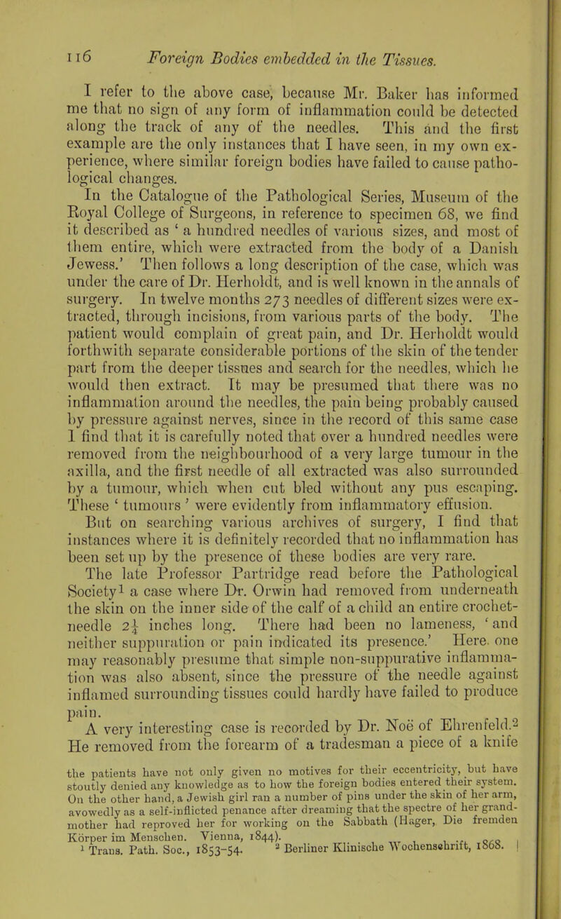 I refer to the above case, because Mr. Baker has informed me that no sign of any form of inflammation could he detected along the track of any of the needles. This and the first example are the only instances that I have seen, in my own ex- perience, where similar foreign bodies have failed to cause patho- logical changes. In the Catalogue of the Pathological Series, Museum of the Royal College of Surgeons, in reference to specimen 68, we find it described as ‘ a hundred needles of various sizes, and most of them entire, which were extracted from the body of a Danish Jewess.’ Then follows a long description of the case, which was under the care of Dr. Herholdt, and is well known in the annals of surgery. In twelve months 273 needles of different sizes were ex- tracted, through incisions, from various parts of the body. The patient would complain of great pain, and Dr. Herholdt would forthwith separate considerable portions of the skin of the tender part from the deeper tissues and search for the needles, which he would then extract. It may be presumed that there was no inflammation around the needles, the pain being probably caused by pressure against nerves, since in the record of this same case 1 find that it is carefully noted that over a hundred needles were removed from the neighbourhood of a very large tumour in the axilla, and the first needle of all extracted was also surrounded by a tumour, which when cut bled without any pus escaping. These ‘ tumours ’ were evidently from inflammatory effusion. But on searching various archives of surgery, I find that instances where it is definitely recorded that no inflammation has been set up by the presence of these bodies are very rare. The late Professor Partridge read before the Pathological Society1 a case where Dr. Orwin had removed from underneath the skin on the inner side of the calf of a child an entire crochet- needle 2} inches long. There had been no lameness, ‘ and neither suppuration or pain indicated its presence.’ Here, one may reasonably presume that simple non-suppurative inflamma- tion was also absent, since the pressure of the needle against inflamed surrounding tissues could hardly have failed to produce pain. A very interesting case is recorded by Dr. Hoe of Ehrenfeld.2 He removed from the forearm of a tradesman a piece of a knife the patients have not only given no motives for their eccentricity, but have stoutly denied any knowledge as to how the foreign bodies entered their system. O11 the other hand, a Jewish girl ran a number of pins under the skin of her arm, avowedly as a self-inflicted penance after dreaming that the spectre of her grand- mother had reproved her for working on the Sabbath (Hager, Die fremden Korper im Menschen. Vienna, 1844). , •?. c^o 1 1 Traus. Path. Soc., 1853-54. 3 Berliner Klimsche Wochensehnft, 1000. I