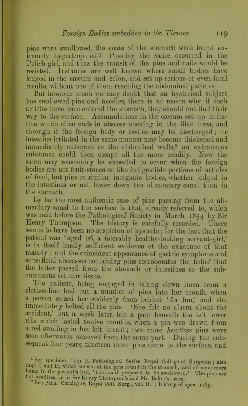 pics were swallowed, the coats of the stomach were found ex- tremely hypertrophied.1 Possibly the same occurred in the Polish girl, and thus the transit of the pins and nails would be resisted. Instances are well known where small bodies have lodged in the caecum and colon, and set up serious or even fatal results, without one of them reaching the abdominal parietes. But however much we may doubt that an hysterical subject has swallowed pins and needles, there is no reason why, if such articles have once entered the stomach, they should not find their way to the surface. Accumulations in the caecum set up irrita- tion which often ends in abscess opening in the iliac fossa, and through it the foreign body or bodies may be discharged ; or intestine irritated in the same manner may become thickened and immediately adherent to the abdominal walls,2 an extraneous substance could then escape all the more readily. Now the same may reasonably be expected to occur when the foreign bodies are not fruit-stones or like indigestible portions of articles of food, but pins or similar inorganic bodies, whether lodged in the intestines or not lower down the alimentary canal than in the stomach. By far the most authentic case of pins passing from the ali- mentary canal to the surface is that, already referred to, which was read before the Pathological Society in March 1854 by Sir Henry Thompson. The history is carefully recorded. There seems to have been no suspicion of hysteria; for the fact that the patient was ‘aged 26, a tolerably healthy-looking servant-girl,’ is in itself hardly sufficient evidence of the existence of that malady ; and the coincident appearance of gastric symptoms and superficial abscesses containing pins corroborates the belief that the latter passed from the stomach or intestines to the sub- cutaneous cellular tissue. The patient, being engaged in taking down linen from a clothes-line, had put a number of pins into her mouth, when a person seized her suddenly from behind ‘for fun,’ and she immediately bolted all the pins. ‘She felt no alarm about the accident,’ but, a week later, felt a pain beneath the left lower ribs which lasted twelve months, when a pin was drawn from a red swelling in her left breast; two more headless pins were soon afterwards removed from the same part. During the sub- sequent four years, nineteen more pins came to the surface, and 1 See specimen 1141 B, Pathological Series, Royal College of Surgeons; also 1141 C and D, which consist of the pins found in the stomach, and of some more found in the patient's bed, * bent as if prepared to be swallowed.’ The pins are not headless, as in Sir Henry Thompson’s and Mr. Baker’s cases. See Path. Catalogue, Royal Coll. Surg., vol. iii. ; history of spec. 1185.