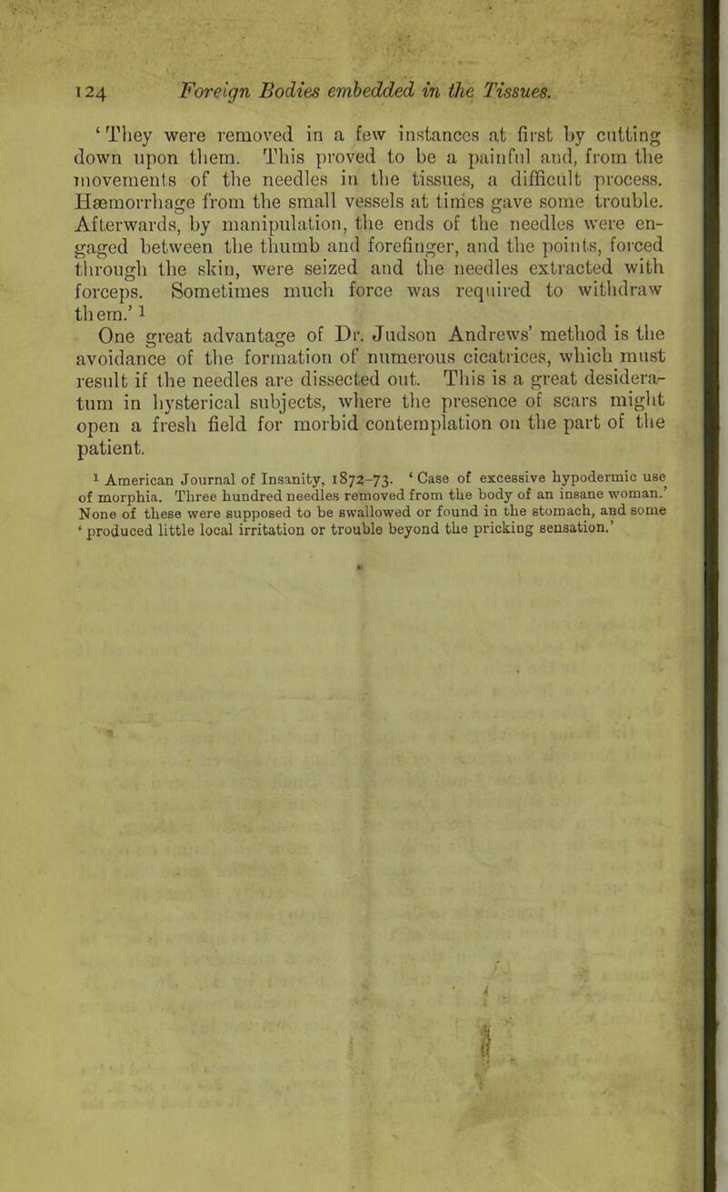 1 They were removed in a few instances at first by cutting down upon them. This proved to be a painful and, from the movements of the needles in the tissues, a difficult process. Haemorrhage from the small vessels at times gave some trouble. Afterwards, by manipulation, the ends of the needles were en- gaged between the thumb and forefinger, and the points, forced through the skin, were seized and the needles extracted with forceps. Sometimes much force was required to withdraw them.51 One great advantage of Dr. Judson Andrews’ method is the avoidance of the formation of numerous cicatrices, which must result if the needles are dissected out. This is a great desidera- tum in hysterical subjects, where the presence of scars might open a fresh field for morbid contemplation on the part of the patient. 1 American Journal of Insanity, 1872-73. * Case of excessive hypodermic use of morphia. Three hundred needles removed from the body of an insane woman.’ None of these were supposed to be swallowed or found in the stomach, and some ‘ produced little local irritation or trouble beyond the pricking sensation.’ 4 *y. ■