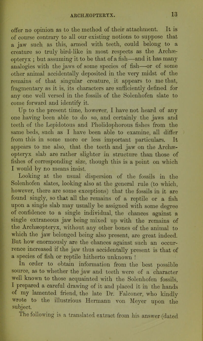 offer no opinion as to the method of their attachment. It is of course contrary to all our existing notions to suppose that a jaw such as this, armed with teeth, could belong to a creature so truly bird-like in most respects as the Archae- opteryx ; but assuming it to be that of a fish—and it has many analogies with the jaws of some species of fish—or of some other animal accidentally deposited in the very midst of the remains of that singular creature, it appears to me that, fragmentary as it is, its characters are sufficiently defined for any one well versed in the fossils of the Solenhofen slate to come forward and identify it. Up to the present time, however, I have not heard of any one having been able to do so, and certainly the jaws and teeth of the Lepidotous and Pholidophorous fishes from the same beds, such as I have been able to examine, all differ from this in some more or less important particulars. It appears to me also, that the teeth and jaw on the Archae- opteryx slab are rather slighter in structure than those of fishes of corresponding size, though this is a point on which I would by no means insist. Looking at the usual dispersion of the fossils in the Solenhofen slates, looking also at the general rule (to which, however, there are some exceptions) that the fossils in it are found singly, so that all the remains of a reptile or a fish upon a single slab may usually be assigned with some degree of confidence to a single individual, the chances against a single extraneous jaw being mixed up with the remains of the Archaeopteryx, without any other bones of the animal to which the jaw belonged being also present, are great indeed. But how enormously are the chances against such an occur- rence increased if the jaw thus accidentally present is that of a species of fish or reptile hitherto unknown ! In order to obtain information from the best possible source, as to whether the jaw and teeth were of a character well known to those acquainted with the Solenhofen fossils, I prepared a careful drawing of it and placed it in the hands of my lamented friend, the late Dr. Falconer, who kindly wrote to the illustrious Hermann von Meyer upon the subject. The following is a translated extract from his answer (dated