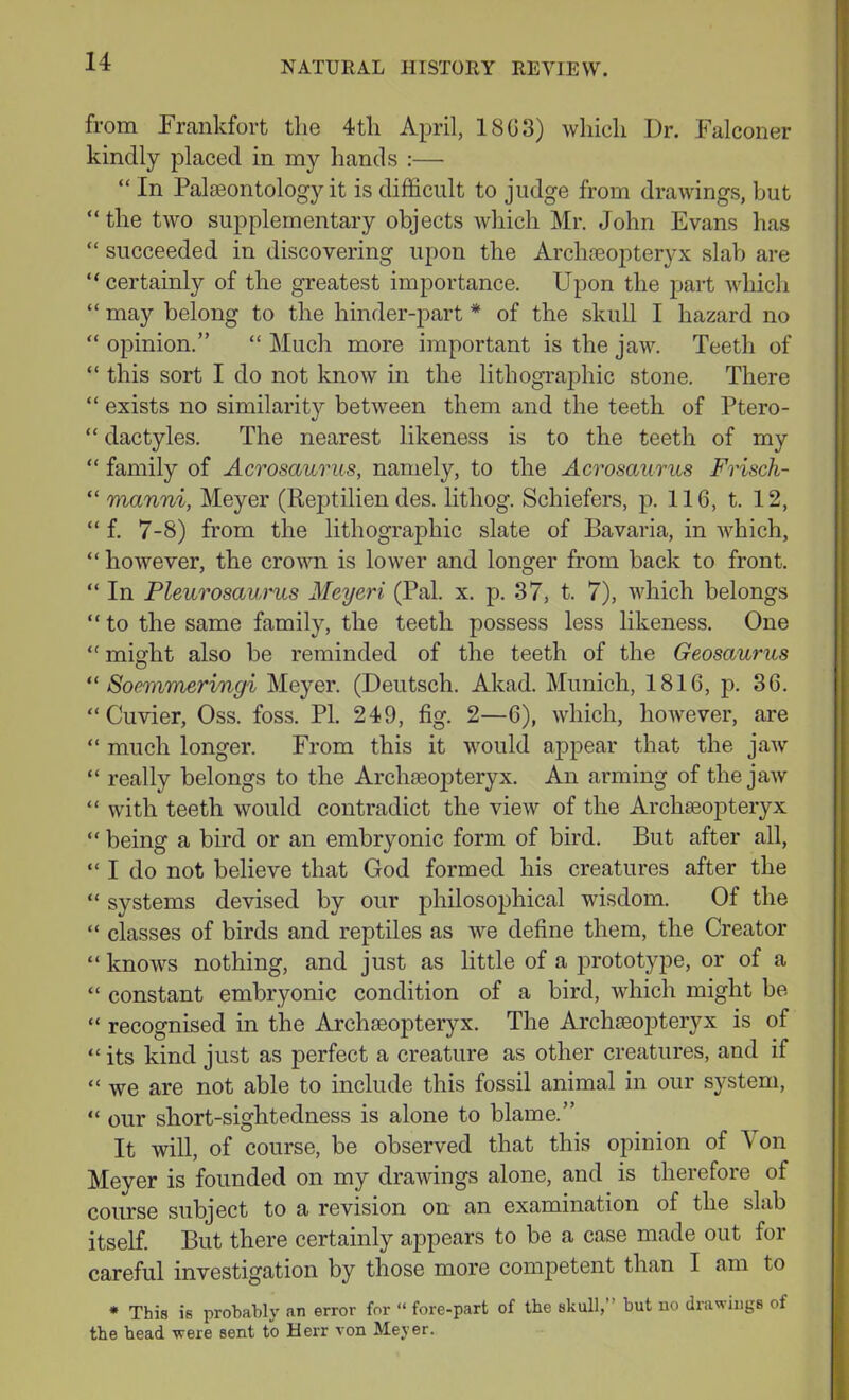 from Frankfort the 4 th April, 18G3) which Dr. Falconer kindly placed in my hands :— “ In Palaeontology it is difficult to judge from drawings, but “ the two supplementary objects which Mr. John Evans has “ succeeded in discovering upon the Archteopteryx slab are “ certainly of the greatest importance. Upon the part which “ may belong to the hinder-part * of the skull I hazard no “ opinion.” “ Much more important is the jaw. Teeth of “ this sort I do not know in the lithographic stone. There “ exists no similarity between them and the teeth of Ptero- “ dactyles. The nearest likeness is to the teeth of my “ family of Acrosaurus, namely, to the Acrosaurus Frisch- “ manni, Meyer (Reptilien des. lithog. Schiefers, p. 116, t. 12, “ f. 7-8) from the lithographic slate of Bavaria, in which, “however, the crown is lower and longer from back to front. “ In Pleurosccurus Meyeri (Pal. x. p. 37, t. 7), which belongs “ to the same family, the teeth possess less likeness. One “ might also be reminded of the teeth of the Geosaurus “ Soemmeringi Meyer. (Deutsch. Akad. Munich, 1816, p. 36. “Cuvier, Oss. foss. PI. 249, fig. 2—6), which, however, are “ much longer. From this it would appear that the jaw “ really belongs to the Archaeopteryx. An arming of the jaw “ with teeth would contradict the view of the Archaeopteryx “ being a bird or an embryonic form of bird. But after all, “ I do not believe that God formed his creatures after the “ systems devised by our philosoiihical wisdom. Of the “ classes of birds and reptiles as we define them, the Creator “ knows nothing, and just as little of a prototype, or of a “ constant embryonic condition of a bird, which might be “ recognised in the Archaeopteryx. The Archaeopteryx is of “ its kind just as perfect a creature as other creatures, and if “ we are not able to include this fossil animal in our system, “ our short-sightedness is alone to blame.” It will, of course, be observed that this opinion of A on Meyer is founded on my drawings alone, and is therefore of course subject to a revision on an examination of the slab itself. But there certainly appears to be a case made out for careful investigation by those more competent than 1 am to * This is probably an error for “ fore-part of the skull, but no drawings of the head were sent to Herr von Meyer.