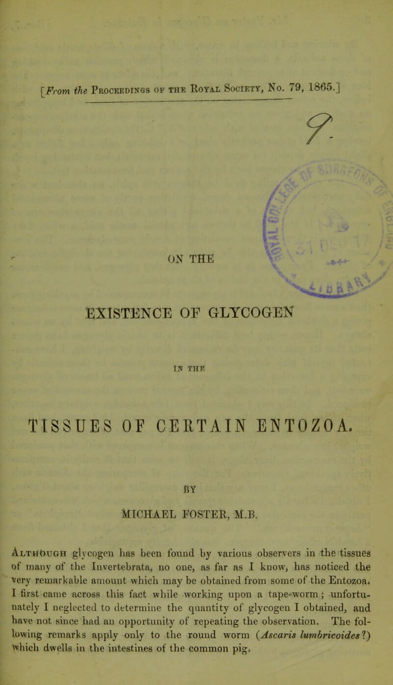 ON THE EXISTENCE OF GLYCOGEN in tht: TISSUES OF CERTAIN ENTOZOA. BY MICHAEL FOSTER, M.B. Although glvcogen hns been found by various observers in the tissues of many of the Invertebrata, no one, as far as I know, has noticed the very remarkable amount which may be obtained from some of the Entozoa. I first came across this fact while working upon a tape-worm; unfortu- nately I neglected to determine the quantity of glycogen I obtained, and have not since had an opportunity of repeating the observation. The fol- lowing remarks apply only to the round w’orm (Ascaris lumbricoidesl) which dwells in the intestines of the common pig.