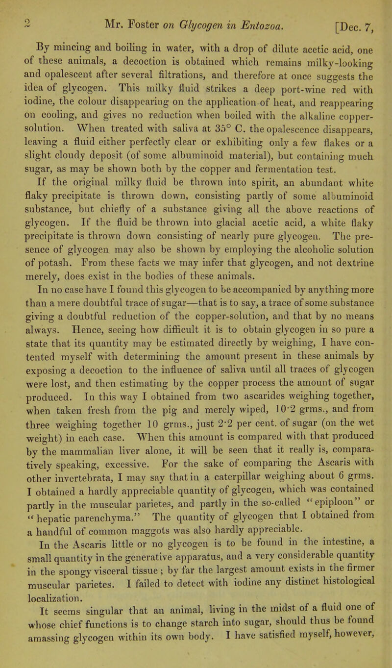 By mincing and boiling in water, with a drop of dilute acetic acid, one of these animals, a decoction is obtained which remains milky-looking and opalescent after several filtrations, and therefore at once suggests the idea of glycogen. This milky fluid strikes a deep port-wine red with iodine, the colour disappearing on the application of heat, and reappearing on cooling, and gives no reduction when boiled with the alkaline copper- solution. When treated with saliva at 35° C. the opalescence disappears, leaving a fluid either perfectly clear or exhibiting only a few flakes or a slight cloudy deposit (of some albuminoid material), but containing much sugar, as may be shown both by the copper and fermentation test. If the original milky fluid be thrown into spirit, an abundant white flaky precipitate is thrown down, consisting partly of some albuminoid substance, but chiefly of a substance giving all the above reactions of glycogen. If the fluid be thrown into glacial acetic acid, a white flaky precipitate is thrown down consisting of nearly pure glycogen. The pre- sence of glycogen may also be shown by employing the alcoholic solution of potash. From these facts we may infer that glycogen, and not dextrine merely, does exist in the bodies of these animals. In no case have I found this glycogen to be accompanied by anything more than a mere doubtful trace of sugar—that is to say, a trace of some substance giving a doubtful reduction of the copper-solution, and that by no means always. Hence, seeing bow difficult it is to obtain glycogen in so pure a state that its quantity may be estimated directly by weighing, I have con- tented myself with determining the amount present in these animals by exposing a decoction to the influence of saliva until all traces of glycogen were lost, and then estimating by the copper process the amount of sugar produced. In this way I obtained from two ascarides weighing together, when taken fresh from the pig and merely wiped, 10• 2 grms., and from three weighing together 10 grms., just 2*2 per cent, of sugar (on the wet weight) in each case. When this amount is compared with that produced by the mammalian liver alone, it will be seen that it really is, compara- tively speaking, excessive. For the sake of comparing the Ascaris with other invertebrata, I may say that in a caterpillar weighing about 6 grms. I obtained a hardly appreciable quantity of glycogen, which was contained partly in the muscular parietes, and partly in the so-called “epiploon” or “ hepatic parenchyma.” The quantity of glycogen that I obtained from a handful of common maggots was also hardly appreciable. In the Ascaris little or no glycogen is to be found in the intestine, a small quantity in the generative apparatus, and a very considerable quantity in the spongy visceral tissue ; by far the largest amount exists in the firmer muscular parietes. I failed to detect with iodine any distinct histological localization. It seems singular that an animal, living in the midst of a fluid one of whose chief functions is to change starch into sugar, should thus be found amassing glycogen within its own body. I have satisfied myself, howe\ er.