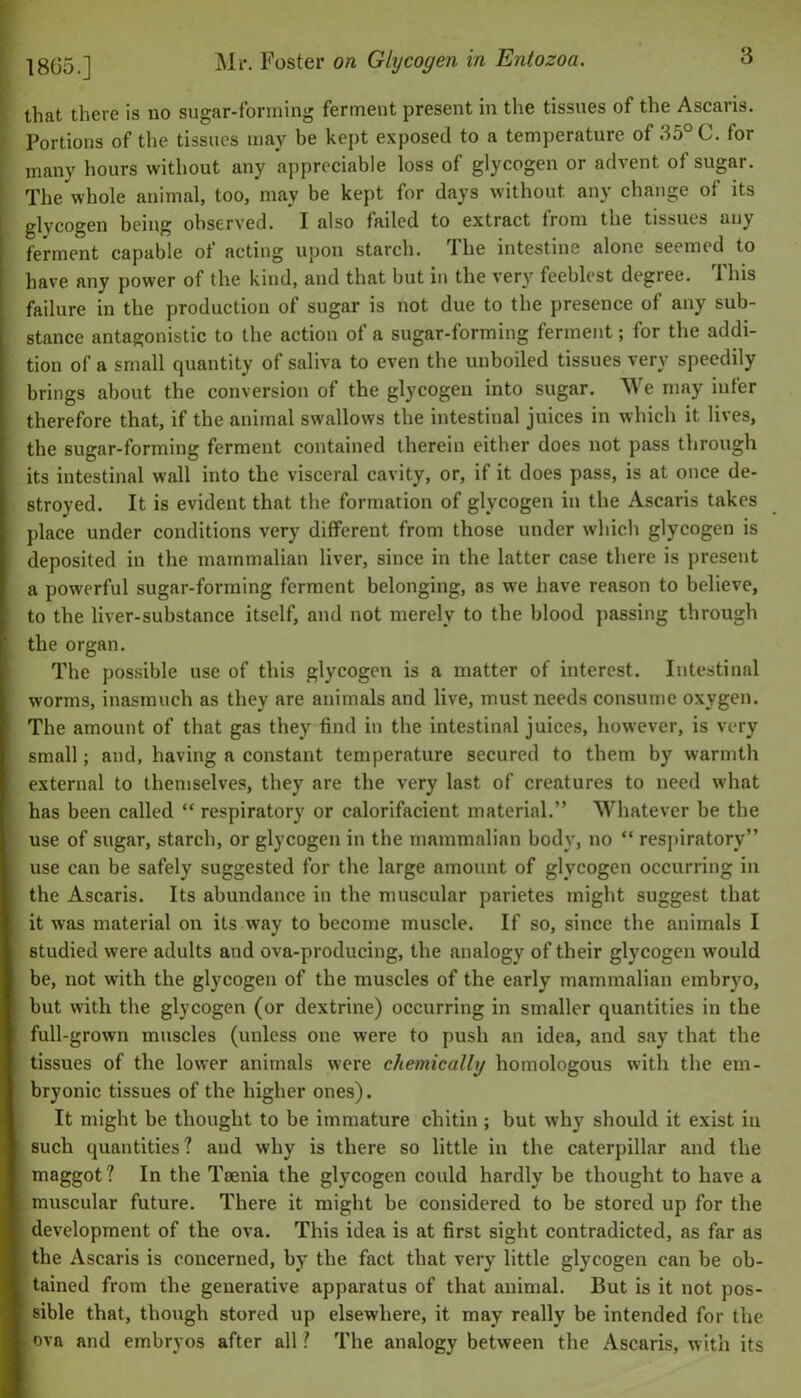 18(35.] Mr. Foster on Glycogen in Entozoa. that there is no sugar-forming ferment present in the tissues of the Ascaris. Portions of the tissues may be kept exposed to a temperature of 35° C. for many hours without any appreciable loss of glycogen or advent of sugar. The whole animal, too, may be kept for days without any change of its glycogen being observed. I also failed to extract from the tissues any ferment capable of acting upon starch. The intestine alone seemed to have any power of the kind, and that but in the very feeblest degree. This failure in the production of sugar is not due to the presence of any sub- stance antagonistic to the action of a sugar-forming ferment; for the addi- tion of a small quantity of saliva to even the unboiled tissues very speedily brings about the conversion of the glycogen into sugar. We may infer therefore that, if the animal swallows the intestinal juices in which it lives, the sugar-forming ferment contained therein either does not pass through its intestinal wall into the visceral cavity, or, if it does pass, is at once de- stroyed. It is evident that the formation of glycogen in the Ascaris takes place under conditions very different from those under which glycogen is deposited in the mammalian liver, since in the latter case there is present a powerful sugar-forming ferment belonging, as we have reason to believe, to the liver-substance itself, and not merely to the blood passing through the organ. The possible use of this glycogen is a matter of interest. Intestinal worms, inasmuch as they are animals and live, must needs consume oxygen. The amount of that gas they find in the intestinal juices, however, is very small; and, having a constant temperature secured to them by warmth external to themselves, they are the very last of creatures to need what has been called “ respiratory or calorifacient material.” Whatever be the use of sugar, starch, or glycogen in the mammalian body, no “ respiratory” use can be safely suggested for the large amount of glycogen occurring in the Ascaris. Its abundance in the muscular parietes might suggest that it was material on its way to become muscle. If so, since the animals I studied were adults and ova-producing, the analogy of their glycogen would be, not with the glycogen of the muscles of the early mammalian embryo, but with the glycogen (or dextrine) occurring in smaller quantities in the full-grown muscles (unless one were to push an idea, and say that the tissues of the lower animals were chemically homologous with the em- bryonic tissues of the higher ones). It might be thought to be immature cliitin ; but why should it exist in such quantities? and why is there so little in the caterpillar and the maggot? In the Taenia the glycogen could hardly be thought to have a muscular future. There it might be considered to be stored up for the development of the ova. This idea is at first sight contradicted, as far as the Ascaris is concerned, by the fact that very little glycogen can be ob- tained from the generative apparatus of that animal. But is it not pos- sible that, though stored up elsewhere, it may really be intended for the f ova and embryos after all ? The analogy between the Ascaris, with its