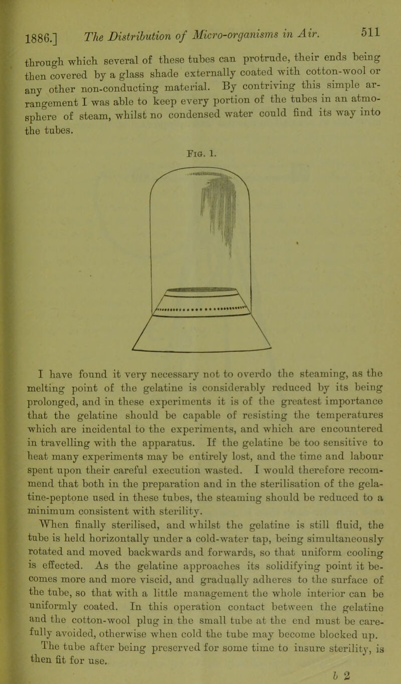 1886.] The Distribution of Micro-organisms in Air. through which several of these tubes can protrude, their ends being then covered by a glass shade externally coated with cotton-wool or any other non-conducting material. By contriving this simple ar- rangement I was able to keep every portion of tbe tubes in an atmo- sphere of steam, whilst no condensed water could find its way into the tubes. Fig. 1. I have found it very necessary not to overdo the steaming, as the melting point of the gelatine is considerably reduced by its being prolonged, and in these experiments it is of the greatest importance that the gelatine should be capable of resisting the temperatures which are incidental to the experiments, and which are encountered in travelling with the apparatus. If the gelatine be too sensitive to heat many experiments may be entirely lost, and the time and labour spent upon their careful execution wasted. I would therefore recom- mend that both in the preparation and in the sterilisation of the gela- tine-peptone used in these tubes, the steaming should be reduced to a minimum consistent with sterility. When finally sterilised, and whilst the gelatine is still fluid, the tube is held horizontally under a cold-water tap, being simultaneously rotated and moved backwards and forwards, so that uniform cooling is effected. As the gelatine approaches its solidifying point it be- comes more and more viscid, and gradually adheres to the surface of the tube, so that with a little management the whole interior can be uniformly coated. In this operation contact between the gelatine and the cotton-wool plug in the small tube at the end must be care- fully avoided, otherwise when cold the tube may become blocked up. The tube after being preserved for some time to insure sterility, is then fit for use.