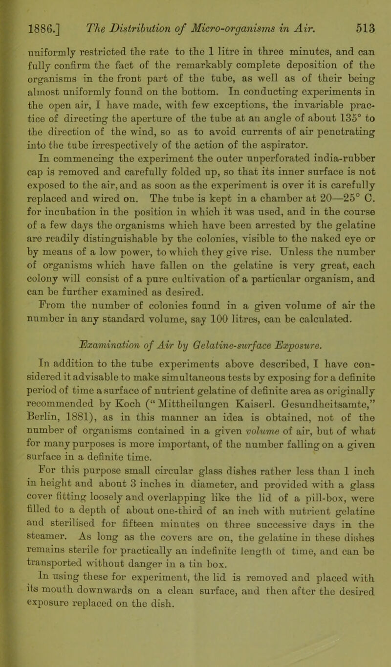 uniformly restricted the rate to the 1 litre in three minutes, and can fully confirm the fact of the remarkably complete deposition of the organisms in the front part of the tube, as well as of their beiug almost uniformly found on the bottom. In conducting experiments in the open air, I have made, with few exceptions, the invariable prac- tice of directing the aperture of the tube at an angle of about 135° to the direction of the wind, so as to avoid currents of air penetrating into the tube irrespectively of the action of the aspirator. In commencing the experiment the outer unperforated india-rubber cap is removed and carefully folded up, so that its inner surface is not exposed to the air, and as soon as the experiment is over it is carefully replaced and wired on. The tube is kept in a chamber at 20—25° C. for incubation in the position in which it was used, and in the course of a few days the organisms which have been arrested by the gelatine are readily distinguishable by the colonies, visible to the naked eye or by means of a low power, to which they give rise. Unless the number of organisms which have fallen on the gelatine is very great, each colony will consist of a pure cultivation of a particular organism, and can be further examined as desired. From the number of colonies found in a given volume of air the number in any standard volume, say 100 litres, can be calculated. Examination of Air by Gelatine-surf ace Exposure. In addition to the tube experiments above described, I have con- sidered it advisable to make simultaneous tests by exposing for a definite period of time a surface of nutrient gelatine of definite area as originally recommended by Koch (“ Mittheilungen Kaiserl. Gesundheitsamte,” Berlin, 1881), as in this manner an idea is obtained, not of the number of organisms contained in a given volume of air, but of what for many purposes is more important, of the number falling on a given surface in a definite time. For this purpose small circular glass dishes rather less than 1 inch in height and about 3 inches in diameter, and provided Avith a glass cover fitting loosely and overlapping like the lid of a pill-box, were tilled to a depth of about one-third of an inch with nutrient gelatine and sterilised for fifteen minutes on three successive days in the steamer. As long as the covers are on, the gelatine in these dishes remains sterile for practically an indefinite length ot time, and can be transported without danger in a tin box. In using these for experiment, the lid is removed and placed with its mouth downwards on a clean surface, and then after the desired exposure replaced on the dish.