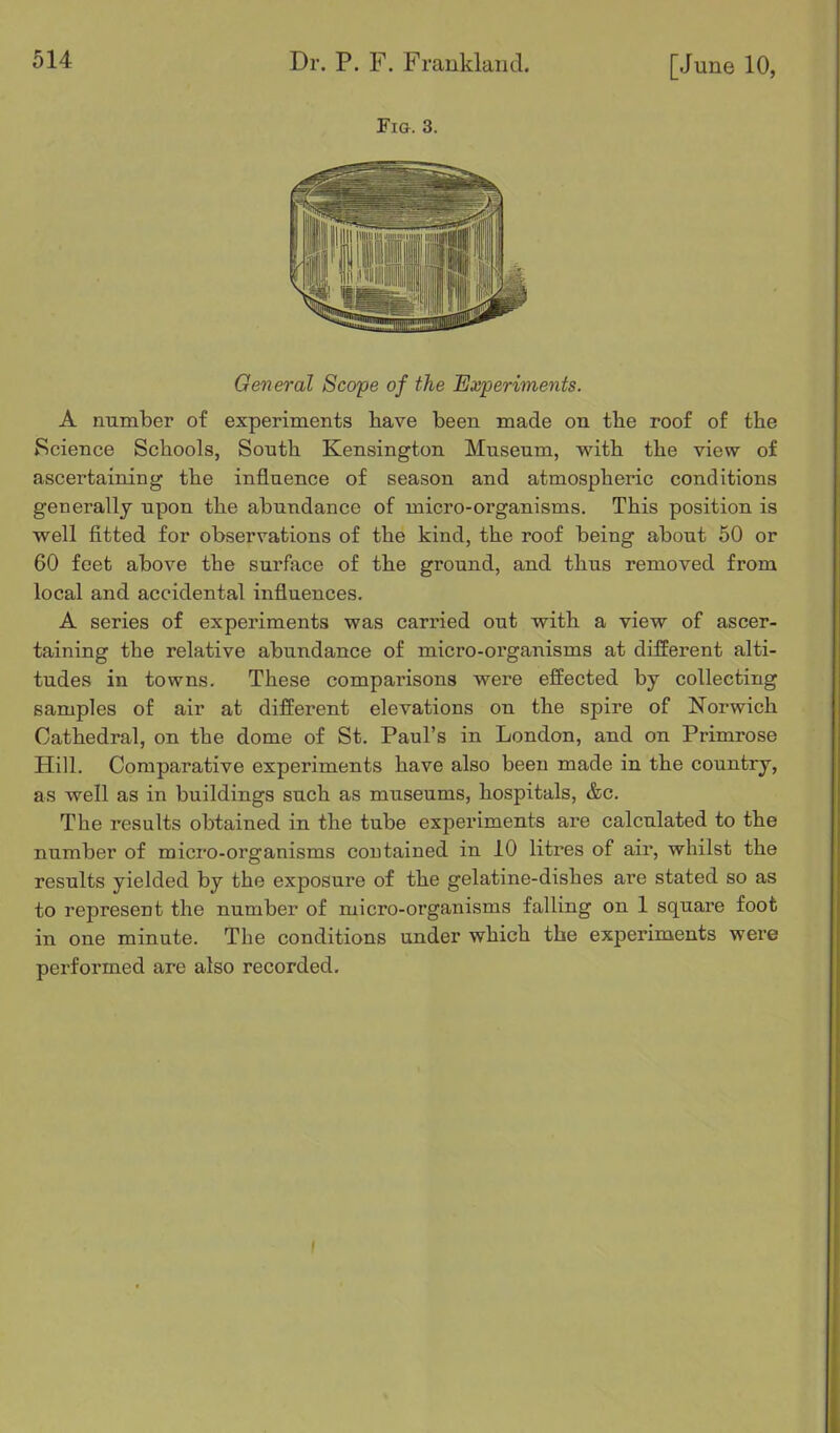 Fia. 3. General Scope of the Experiments. A number of experiments have been made on tbe roof of the Science Schools, South Kensington Museum, with the view of ascertaining the influence of season and atmospheric conditions generally upon the abundance of micro-organisms. This position is well fitted for observations of the kind, the roof being about 50 or 60 feet above the surface of the ground, and thus removed from local and accidental influences. A series of experiments was carried out with a view of ascer- taining the relative abundance of micro-organisms at different alti- tudes in towns. These comparisons were effected by collecting samples of air at different elevations on the spire of Norwich Cathedral, on the dome of St. Paul’s in London, and on Primrose Hill. Comparative experiments have also been made in the country, as well as in buildings such as museums, hospitals, &c. The results obtained in the tube experiments are calculated to the number of micro-organisms contained in 10 litres of air, whilst the results yielded by the exposure of the gelatine-dishes are stated so as to represent the number of micro-organisms falling on 1 square foot in one minute. The conditions under which the experiments were performed are also recorded.