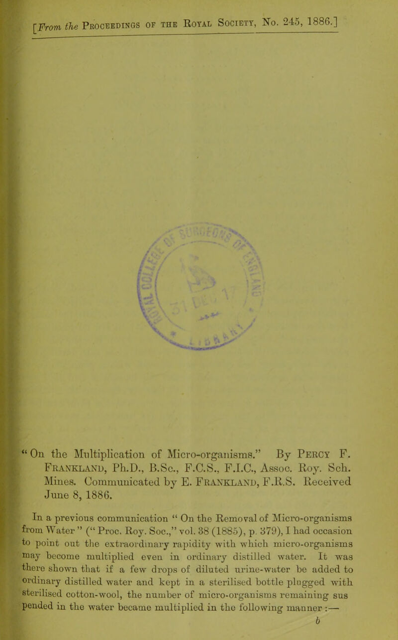 [From the Proceedings of the Royal Society, No. 245, 1886.] ) “ On the Multiplication of Micro-organisms.” By Percy F. Frankland, Ph.D., B.Sc., F.C.S., F.I.C., Assoc, Roy. Sell. Mines. Communicated by E. Frankland, F.R.S. Received June 8, 1886. In a previous communication “ On the Removal of Micro-organisms fi'om Water ” (“ Proc. Roy. Soc.,” vol. 38 (1885), p. 379), I had occasion to point out the extraordinary rapidity with which micro-organisms may become multiplied even in ordinary distilled water. It was there shown that if a few drops of diluted urine-water be added to ordinary distilled water and kept in a sterilised bottle plugged with sterilised cotton-wool, the number of micro-organisms remaining sus pended in the water became multiplied in the following manner :— b