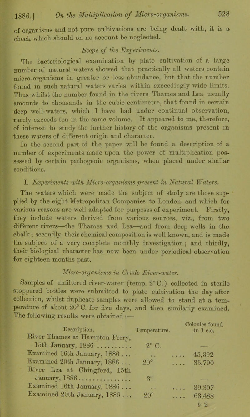 of organisms and not pure cultivations are being dealt with, it is a check which should on no account be neglected. Scope of the Experiments. The bacteriological examiuation by plate cultivation of a large number of natural waters showed that practically all waters contain micro-organisms in greater or less abundance, but that the number found in such natural waters varies within exceedingly wide limits. Thus whilst the number found in the rivers Thames and Lea usually amounts to thousands in the cubic centimetre, that found in certain deep well-waters, which I have had under continual observation, rarely exceeds ten in the same volume. It appeared to me, therefore, of interest to study the further history of the organisms present in these waters of different origin and character. In the second part of the paper will be found a description of a number of experiments made upon the power of multiplication pos- sessed by certain pathogenic organisms, when placed under similar conditions. I. Experiments with Micro-organisms present in Natural Waters. The waters which were made the subject of study are those sup- plied by the eight Metropolitan Companies to London, and which for various reasons are well adapted for purposes of experiment. Firstly, they include waters derived from various sources, viz., from two different rivers—the Thames and Lea—and from deep wells in the chalk ; secondly, their chemical composition is well known, and is made the subject of a very complete monthly investigation; and thirdly, their biological character has now been under periodical observation for eighteen months past. Micro-organisms in Crude River-water. Samples of unfiltered river-water (temp. 2°C.) collected in sterile stoppered bottles were submitted to plate cultivation the day after collection, whilst duplicate samples were allowed to stand at a tem- perature of about 20° C. for five days, and then similarly examined. The following results were obtained :— Description. River Thames at Hampton Ferry, Temperature. Colonies found in 1 c.c. loth January, 1886 2° C. — Examined 16th January, 1886 . . . 45,392 Examined 20th January, 1886 . . . River Lea at Chingford, 15th 20° .... 35,790 January, 1886 3° Examined 16th January, 1886 . .. 39,307 Examined 20th January, 1886 . .. 20° .... 63,488 l 2