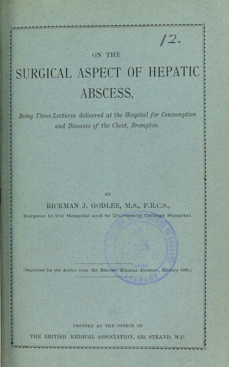 /2 ON THE SURGICAL ASPECT OF HEPATIC ABSCESS, - Being Three Lectures delivered at the Hospital for Consumption and Diseases of the Chest, Brompton. ■ ; BY RICKMAN J. GODLEE, M.S., F.R.C.S., Surgeon to the Hospital and to University College Hospital. : [Reprinted for the Author from the British Medical Journal, January 1890.] ■ PBINTED AT THE OFFICE OF THE BRITISH MEDICAL ASSOCIATION, 429, STRAND, W.C. [E. -