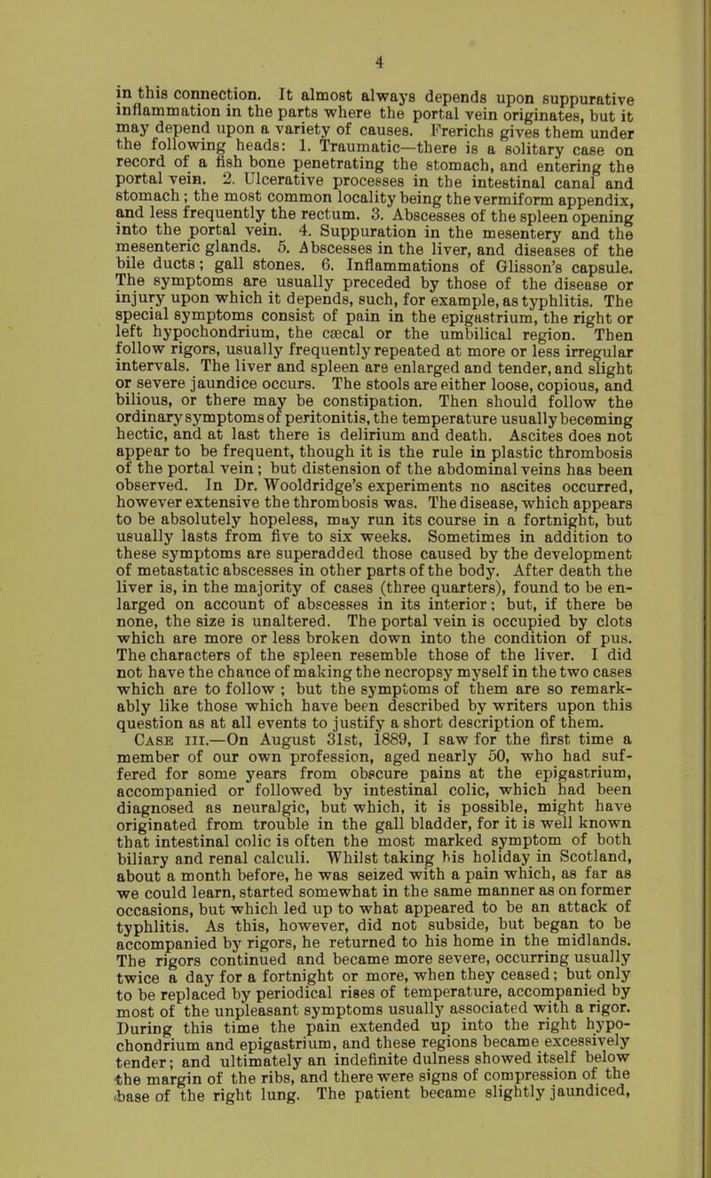 in this connection. It almost always depends upon suppurative inflammation in the parts where the portal vein originates, but it may depend upon a variety of causes. Frerichs gives them under the following heads: 1. Traumatic—there is a solitary case on record of a flsh bone penetrating the stomach, and entering the portal vein. 2. Ulcerative processes in the intestinal canal and stomach; the most common locality being the vermiform appendix, and less frequently the rectum. 3. Abscesses of the spleen opening into the portal vein. 4. Suppuration in the mesentery and the mesenteric glands. 5. .Abscesses in the liver, and diseases of the bile ducts; gall stones. 6. Inflammations of Glisson’s capsule. The symptoms are usually preceded by those of the disease or injury upon which it depends, such, for example, as typhlitis. The special symptoms consist of pain in the epigastrium, the right or left hypochondrium, the csecal or the umbilical region. Then follow rigors, usually frequently repeated at more or less irregular intervals. The liver and spleen are enlarged and tender, and slight or severe jaundice occurs. The stools are either loose, copious, and bilious, or there may be constipation. Then should follow the ordinary symptoms of peritonitis, the temperature usually becoming hectic, and at last there is delirium and death. Ascites does not appear to be frequent, though it is the rule in plastic thrombosis of the portal vein; but distension of the abdominal veins has been observed. In Dr. Wooldridge’s experiments no ascites occurred, however extensive the thrombosis was. The disease, which appears to be absolutely hopeless, may run its course in a fortnight, but usually lasts from five to six weeks. Sometimes in addition to these symptoms are superadded those caused by the development of metastatic abscesses in other parts of the body. After death the liver is, in the majority of cases (three quarters), found to be en- larged on account of abscesses in its interior; but, if there be none, the size is unaltered. The portal vein is occupied by clots which are more or less broken down into the condition of pus. The characters of the spleen resemble those of the liver. I did not have the chance of making the necropsy myself in the two cases which are to follow ; but the symptoms of them are so remark- ably like those which have been described by writers upon this question as at all events to justify a short description of them. Case iii.—On August 31st, 1889, I saw for the first time a member of our own profession, aged nearly 50, who had suf- fered for some years from obscure pains at the epigastrium, accompanied or followed by intestinal colic, which had been diagnosed as neuralgic, but which, it is possible, might have originated from trouble in the gall bladder, for it is well known that intestinal colic is often the most marked symptom of both biliary and renal calculi. Whilst taking bis holiday in Scotland, about a month before, he was seized with a pain which, as far as we could learn, started somewhat in the same manner as on former occasions, but which led up to what appeared to be an attack of typhlitis. As this, however, did not subside, but began to be accompanied by rigors, he returned to his home in the midlands. The rigors continued and became more severe, occurring usually twice a day for a fortnight or more, when they ceased; but only to be replaced by periodical rises of temperature, accompanied by most of the unpleasant symptoms usually associated with a rigor. During this time the pain extended up into the right hypo- chondrium and epigastrium, and these regions became excessively tender; and ultimately an indefinite dulness showed itself below the margin of the ribs, and there were signs of compression of the ,base of the right lung. The patient became slightly jaundiced,