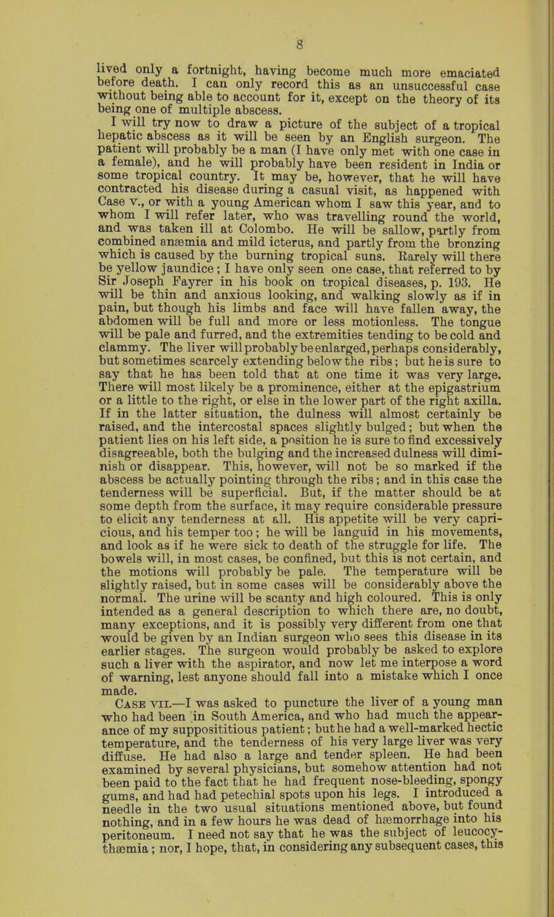 lived only a fortnight, having become much more emaciated before death. I can only record this as an unsuccessful case without being able to account for it, except on the theory of its being one of multiple abscess. I will try now to draw a picture of the subject of a tropical hepatic abscess as it will be seen by an English surgeon. The patient will probably be a man (I have only met with one case in a female), and he will probably have been resident in India or some tropical country. It may be, however, that he will have contracted his disease during a casual visit, as happened with Case v., or with a young American whom I saw this year, and to whom I will refer later, who was travelling round the world, and was taken ill at Colombo. He will be sallow, partly from combined anaemia and mild icterus, and partly from the bronzing which is caused by the burning tropical suns. Rarely will there be yellow jaundice; I have only seen one case, that referred to by Sir Joseph Fayrer in his book on tropical diseases, p. 193. He will be thin and anxious looking, and walking slowly as if in pain, but though his limbs and face will have fallen away, the abdomen will be full and more or less motionless. The tongue will be pale and furred, and the extremities tending to be cold and clammy. The liver will probably be enlarged, perhaps considerably, but sometimes scarcely extending below the ribs; but he is sure to say that he has been told that at one time it was very large. There will most likely be a prominence, either at the epigastrium or a little to the right, or else in the lower part of the right axilla. If in the latter situation, the dulness will almost certainly be raised, and the intercostal spaces slightly bulged; but when the patient lies on his left side, a position he is sure to find excessively disagreeable, both the bulging and the increased dulness will dimi- nish or disappear. This, however, will not be so marked if the abscess be actually pointing through the ribs; and in this case the tenderness will be superficial. But, if the matter should be at some depth from the surface, it may require considerable pressure to elicit any tenderness at all. His appetite will be very capri- cious, and his temper too; he will be languid in his movements, and look as if he were sick to death of the struggle for life. The bowels will, in most cases, be confined, but this is not certain, and the motions will probably be pale. The temperature will be slightly raised, but in some cases will be considerably above the normal. The urine will be scanty and high coloured. This is only intended as a general description to which there are, no doubt, many exceptions, and it is possibly very different from one that would be given by an Indian surgeon who sees this disease in its earlier stages. The surgeon would probably be asked to explore such a liver with the aspirator, and now let me interpose a word of warning, lest anyone should fall into a mistake which I once made. Case vii.—I was asked to puncture the liver of a young man who had been in South America, and who had much the appear- ance of my supposititious patient; but he had a well-marked hectic temperature, and the tenderness of his very large liver was very diffuse. He had also a large and tender spleen. He had been examined by several physicians, but somehow attention had not been paid to the fact that he had frequent nose-bleeding, spongy gums, and had had petechial spots upon his legs. I introduced a needle in the two usual situations mentioned above, but found nothing, and in a few hours he was dead of haemorrhage into his peritoneum. I need not say that he was the subject of leucocy- thsemia; nor, I hope, that, in considering any subsequent cases, this