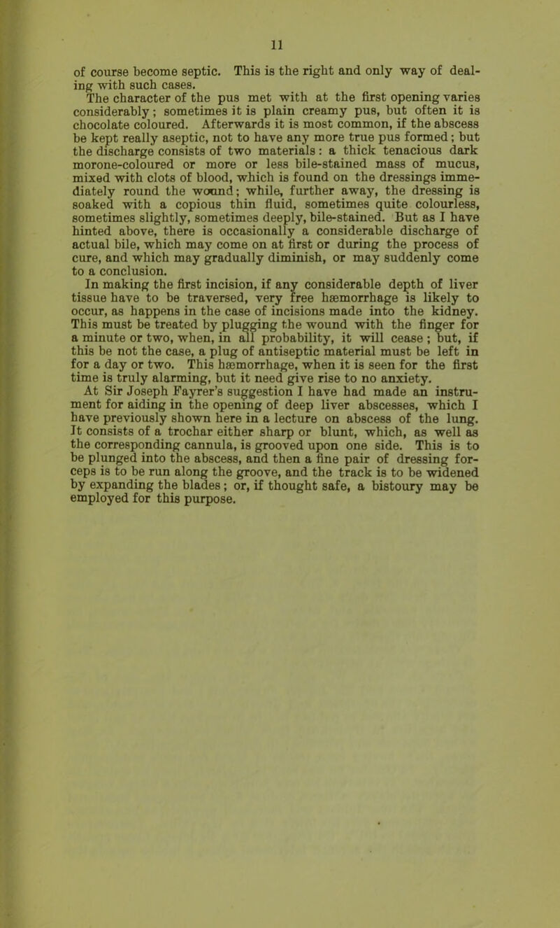 of course become septic. This is the right and only way of deal- ing with such cases. The character of the pus met with at the first opening varies considerably; sometimes it is plain creamy pus, but often it is chocolate coloured. Afterwards it is most common, if the abscess be kept really aseptic, not to have any more true pus formed; but the discharge consists of two materials : a thick tenacious dark morone-coloured or more or less bile-stained mass of mucus, mixed with clots of blood, which is found on the dressings imme- diately round the wound; while, further away, the dressing is soaked with a copious thin fluid, sometimes quite colourless, sometimes slightly, sometimes deeply, bile-stained. But as I have hinted above, there is occasionally a considerable discharge of actual bile, which may come on at first or during the process of cure, and which may gradually diminish, or may suddenly come to a conclusion. In making the first incision, if any considerable depth of liver tissue have to be traversed, very free haemorrhage is likely to occur, as happens in the case of incisions made into the kidney. This must be treated by plugging the wound with the finger for a minute or two, when, in all probability, it will cease ; but, if this be not the case, a plug of antiseptic material must be left in for a day or two. This haemorrhage, when it is seen for the first time is truly alarming, but it need give rise to no anxiety. At Sir Joseph Fayrer’s suggestion I have had made an instru- ment for aiding in the opening of deep liver abscesses, which I have previously shown here in a lecture on abscess of the lung. It consists of a trochar either sharp or blunt, which, as well as the corresponding cannula, is grooved upon one side. This is to be plunged into the abscess, and then a fine pair of dressing for- ceps is to be run along the groove, and the track is to be widened by expanding the blades; or, if thought safe, a bistoury may be employed for this purpose.
