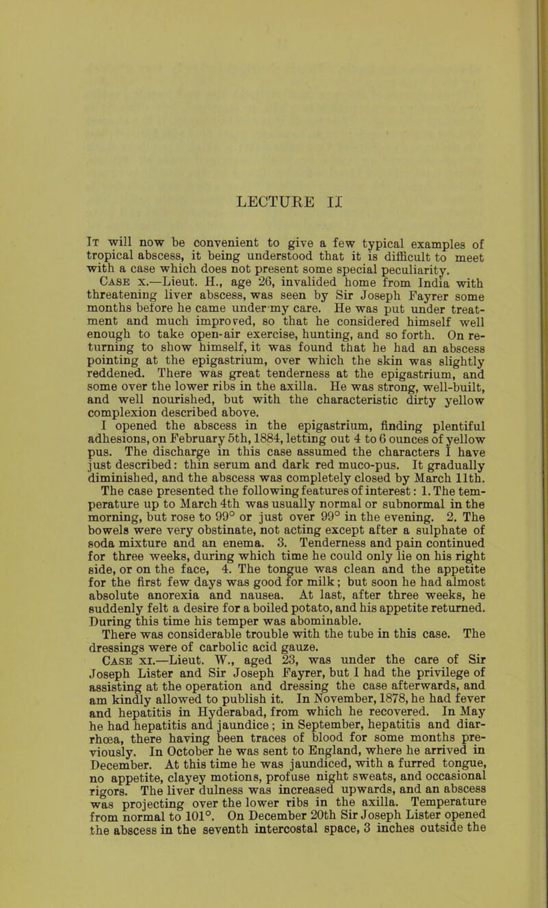 LECTURE IX It will now be convenient to give a few typical examples of tropical abscess, it being understood that it is difficult to meet with a case which does not present some special peculiarity. Case x.—Lieut. H., age 26, invalided home from India with threatening liver abscess, was seen by Sir Joseph Fayrer some months before he came under my care. He was put under treat- ment and much improved, so that he considered himself well enough to take open-air exercise, hunting, and so forth. On re- turning to show himself, it was found that he had an abscess pointing at the epigastrium, over which the skin was slightly reddened. There was great tenderness at the epigastrium, and some over the lower ribs in the axilla. He was strong, well-built, and well nourished, but with the characteristic dirty yellow complexion described above. I opened the abscess in the epigastrium, finding plentiful adhesions, on February 5th, 1884, letting out 4 to 6 ounces of yellow pus. The discharge in this case assumed the characters I have just described: thin serum and dark red muco-pus. It gradually diminished, and the abscess was completely closed by March 11th. The case presented the following features of interest: 1. The tem- perature up to March 4th was usually normal or subnormal in the morning, but rose to 99° or just over 99° in the evening. 2. The bowels were very obstinate, not acting except after a sulphate of soda mixture and an enema. 3. Tenderness and pain continued for three weeks, during which time he could only lie on his right side, or on the face, 4. The tongue was clean and the appetite for the first few days was good for milk; but soon he had almost absolute anorexia and nausea. At last, after three weeks, he suddenly felt a desire for a boiled potato, and his appetite returned. During this time his temper was abominable. There was considerable trouble with the tube in this case. The dressings were of carbolic acid gauze. Case xi.—Lieut. W., aged 23, was under the care of Sir Joseph Lister and Sir Joseph Fayrer, but I had the privilege of assisting at the operation and dressing the case afterwards, and am kindly allowed to publish it. In November, 1878, he had fever and hepatitis in Hyderabad, from which he recovered. In May he had hepatitis and jaundice ; in September, hepatitis and diar- rhoea, there having been traces of blood for some months pre- viously. In October he was sent to England, where he arrived in December. At this time he was jaundiced, with a furred tongue, no appetite, clayey motions, profuse night sweats, and occasional rigors. The liver dulness was increased upwards, and an abscess was projecting over the lower ribs in the axilla. Temperature from normal to 101°. On December 20th Sir Joseph Lister opened