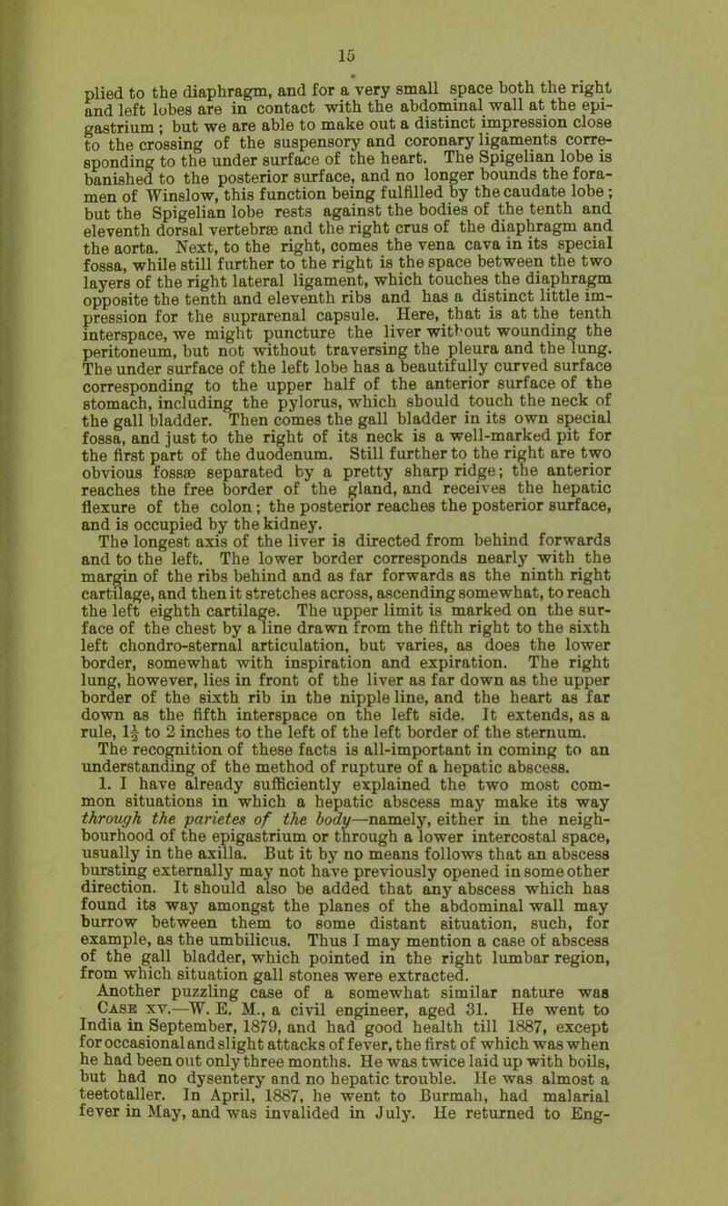 plied to the diaphragm, and for a very small space both the right and left lobes are in contact with the abdominal wall at the epi- gastrium ; but we are able to make out a distinct impression close to the crossing of the suspensory and coronary ligaments corre- sponding to the under surface of the heart. The Spigelian lobe is banished to the posterior surface, and no longer bounds the fora- men of Winslow, this function being fulfilled by the caudate lobe; but the Spigelian lobe rests against the bodies of the tenth and eleventh dorsal vertebrae and the right crus of the diaphragm and the aorta. Next, to the right, comes the vena cava in its special fossa, while still further to the right is the space between the two layers of the right lateral ligament, which touches the diaphragm opposite the tenth and eleventh ribs and has a distinct little im- pression for the suprarenal capsule. Here, that is at the tenth interspace, we might puncture the liver without wounding the peritoneum, but not without traversing the pleura and the lung. The under surface of the left lobe has a beautifully curved surface corresponding to the upper half of the anterior surface of the stomach, including the pylorus, which should touch the neck of the gall bladder. Then comes the gall bladder in its own special fossa, and just to the right of its neck is a well-marked pit for the first part of the duodenum. Still further to the right are two obvious f08886 separated by a pretty sharp ridge; the anterior reaches the free border of the gland, and receives the hepatic flexure of the colon; the posterior reaches the posterior surface, and is occupied by the kidney. The longest axis of the liver is directed from behind forwards and to the left. The lower border corresponds nearly with the margin of the ribs behind and as far forwards as the ninth right cartilage, and then it stretches across, ascending somewhat, to reach the left eighth cartilage. The upper limit is marked on the sur- face of the chest by a line drawn from the fifth right to the sixth left chondro-sternal articulation, but varies, as does the lower border, somewhat with inspiration and expiration. The right lung, however, lies in front of the liver as far down as the upper border of the sixth rib in the nipple line, and the heart as far down as the fifth interspace on the left side. It extends, as a rule, 1^ to 2 inches to the left of the left border of the sternum. The recognition of these facts is all-important in coming to an understanding of the method of rupture of a hepatic abscess. 1. I have already sufficiently explained the two most com- mon situations in which a hepatic abscess may make its way through the parietes of the body—namely, either in the neigh- bourhood of the epigastrium or through a lower intercostal space, usually in the axilla. But it by no means follows that an abscess bursting externally may not have previously opened in some other direction. It should also be added that any abscess which has found its way amongst the planes of the abdominal wall may burrow between them to some distant situation, such, for example, as the umbilicus. Thus I may mention a case of abscess of the gall bladder, which pointed in the right lumbar region, from which situation gall stones were extracted. Another puzzling case of a somewhat similar nature was Case xv.—W. E. M., a civil engineer, aged 31. He went to India in September, 1879, and had good health till 1887, except for occasional and slight attacks of fever, the first of which was when he had been out only three months. He was twice laid up with boils, but had no dysentery and no hepatic trouble. He was almost a teetotaller. In April, 1887, he went to Burmah, had malarial fever in May, and was invalided in July. He returned to Eng-