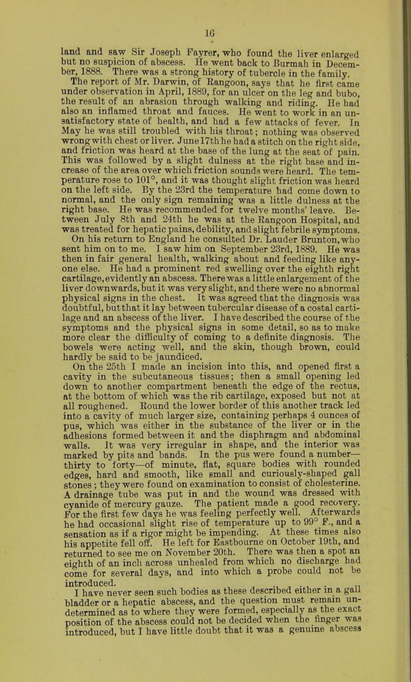 1G land and saw Sir Joseph Fayrer, who found the liver enlarged but no suspicion of abscess. He went back to Burmah in Decem- ber, 1888. There was a strong history of tubercle in the family. The report of Mr. Darwin, of Rangoon, says that he first came under observation in April, 1889, for an ulcer on the leg and bubo, the result of an abrasion through walking and riding. He had also an inflamed throat and fauces. He went to work in an un- satisfactory state of health, and had a few attacks of fever. In May he was still troubled with his throat; nothing was observed wrong with chest or liver. June 17th he had a stitch on the right side, and friction was heard at the base of the lung at the seat of pain. This was followed by a slight dulness at the right base and in- crease of the area over which friction sounds were heard. The tem- perature rose to 101°, and it was thought slight friction was heard on the left side. By the 23rd the temperature had come down to normal, and the only sign remaining was a little dulness at the right base. He was recommended for twelve months’ leave. Be- tween July 8th and 24th he was at the Rangoon Hospital, and was treated for hepatic pains, debility, and slight febrile symptoms. On his return to England he consulted Dr. Lauder Brunton,who sent him on to me. I saw him on September 23rd, 1889. He was then in fair general health, walking about and feeding like any- one else. He had a prominent red swelling over the eighth right cartilage, evidently an abscess. There was a little enlargement of the liver downwards, but it was very slight, and there were no abnormal physical signs in the chest. It was agreed that the diagnosis was doubtful, butthat it lay between tubercular disease of a costal carti- lage and an abscess of the liver. I have described the course of the symptoms and the physical signs in some detail, so as to make more clear the difficulty of coming to a definite diagnosis. The bowels were acting well, and the skin, though brown, could hardly be said to be jaundiced. On the 25th I made an incision into this, and opened first a cavity in the subcutaneous tissues; then a small opening led down to another compartment beneath the edge of the rectus, at the bottom of which was the rib cartilage, exposed but not at all roughened. Round the lower border of this another track led into a cavity of much larger size, containing perhaps 4 ounces of pus, which was either in the substance of the liver or in the adhesions formed between it and the diaphragm and abdominal walls. It was very irregular in shape, and the interior was marked by pits and bands. In the pus were found a number— thirty to forty—of minute, flat, square bodies with rounded edges, hard and smooth, like small and curiously-shaped gall stones; they were found on examination to consist of cholesterine. A drainage tube was put in and the wound was dressed with cyanide of mercury gauze. The patient made a good recovery. For the first few days he was feeling perfectly well. Afterwards he had occasional slight rise of temperature up to 99°_F., and a sensation as if a rigor might be impending. At these times also his appetite fell off. He left for Eastbourne on October 19th, and returned to see me on November 20th. There was then a spot an eighth of an inch across unhealed from which no discharge had co'me for several days, and into which a probe could not be introduced. I have never seen such bodies as these described either in a gall bladder or a hepatic abscess, and the question must remain un- determined as to where they were formed, especially as the exact position of the abscess could not be decided when the finger was introduced, but I have little doubt that it was a genuine abscess