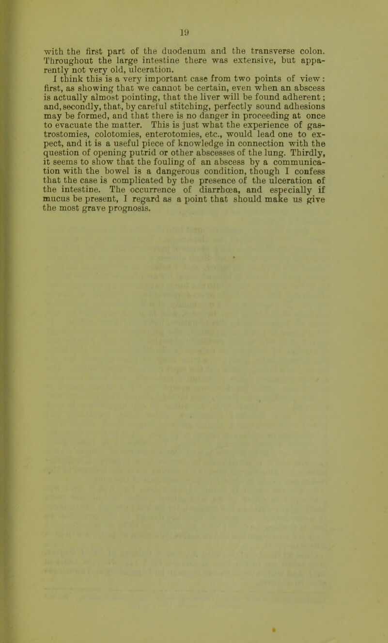 1!) with the first part of the duodenum and the transverse colon. Throughout the large intestine there was extensive, but appa- rently not very old, ulceration. I think this is a very important case from two points of view : first, as showing than we cannot be certain, even when an abscess is actually almost pointing, that the liver will be found adherent; and, secondly, that, by careful stitching, perfectly sound adhesions may be formed, and that there is no danger in proceeding at once to evacuate the matter. This is just what the experience of gas- trostomies, colotomies, enterotomies, etc., would lead one to ex- pect, and it is a useful piece of knowledge in connection with the question of opening putrid or other abscesses of the lung. Thirdly, it seems to show that the fouling of an abscess by a communica- tion with the bowel is a dangerous condition, though I confess that the case is complicated by the presence of the ulceration of the intestine. The occurrence of diarrhoea, and especially if mucus be present, I regard as a point that should make us give the most grave prognosis.