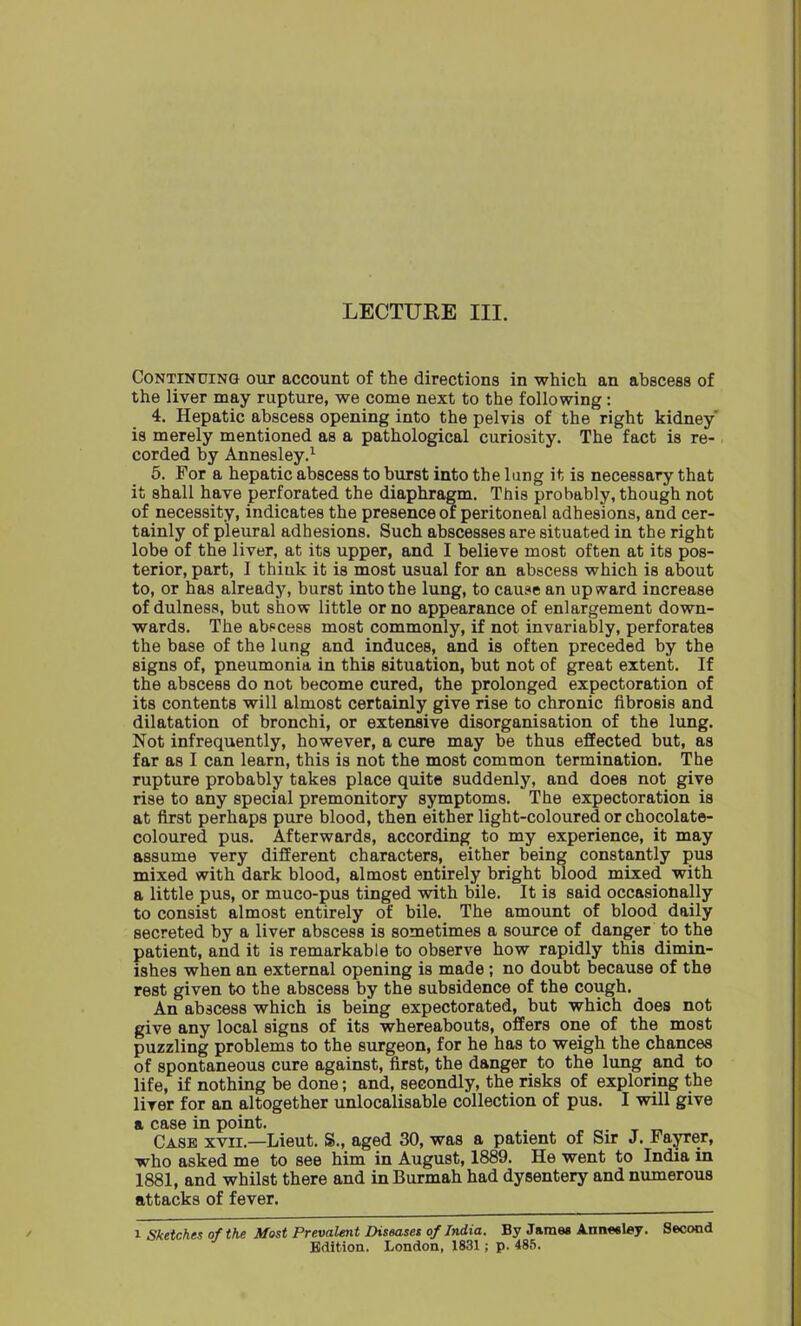 LECTURE III. Continuing out account of the directions in which an abscess of the liver may rupture, we come next to the following : 4. Hepatic abscess opening into the pelvis of the right kidney is merely mentioned as a pathological curiosity. The fact is re- corded by Annesley.1 5. For a hepatic abscess to burst into the lung it is necessary that it shall have perforated the diaphragm. This probably, though not of necessity, indicates the presence of peritoneal adhesions, and cer- tainly of pleural adhesions. Such abscesses are situated in the right lobe of the liver, at its upper, and I believe most often at its pos- terior, part, I think it is most usual for an abscess which is about to, or has already, burst into the lung, to cause an upward increase of dulness, but show little or no appearance of enlargement down- wards. The abscess most commonly, if not invariably, perforates the base of the lung and induces, and is often preceded by the signs of, pneumonia in this situation, but not of great extent. If the abscess do not become cured, the prolonged expectoration of its contents will almost certainly give rise to chronic fibrosis and dilatation of bronchi, or extensive disorganisation of the lung. Not infrequently, however, a cure may be thus effected but, as far as I can learn, this is not the most common termination. The rupture probably takes place quite suddenly, and does not give rise to any special premonitory symptoms. The expectoration is at first perhaps pure blood, then either light-coloured or chocolate- coloured pus. Afterwards, according to my experience, it may assume very different characters, either being constantly pus mixed with dark blood, almost entirely bright blood mixed with a little pus, or muco-pus tinged with bile. It is said occasionally to consist almost entirely of bile. The amount of blood daily secreted by a liver abscess is sometimes a source of danger to the patient, and it is remarkable to observe how rapidly this dimin- ishes when an external opening is made; no doubt because of the rest given to the abscess by the subsidence of the cough. An abscess which is being expectorated, but which does not give any local signs of its whereabouts, offers one of the most puzzling problems to the surgeon, for he has to weigh the chances of spontaneous cure against, first, the danger to the lung and to life, if nothing be done; and, secondly, the risks of exploring the liver for an altogether unlocalisable collection of pus. I will give a case in point. Case xvii.—Lieut. S., aged 30, was a patient of Sir J. Fayrer, who asked me to see him in August, 1889. He went to India in 1881, and whilst there and in Burmah had dysentery and numerous attacks of fever. i Sketches of the Most Prevalent Diseases of India. By James Annesley. Second Edition. London, 1831; p. 485.