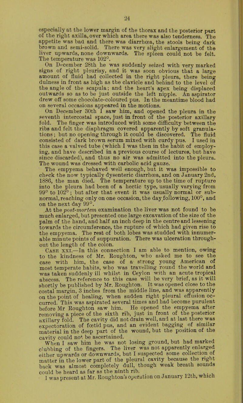 especially at the lower margin of the thorax and the posterior part of the right axilla, over which area there was also tenderness. The appetite was bad and there was diarrhoea, the stools being dark brown and semi-solid. There was very slight enlargement of the liver upwards, none downwards. The spleen could not be felt. The temperature was 102°. On December 28th he was suddenly seized with very marked signs of right pleurisy, and it was soon obvious that a large amount of fluid had collected in the right pleura, there being dulness in front as high as the clavicle and behind to the level of the angle of the scapula; and the heart’s apex being displaced outwards so as to be just outside the left nipple. An aspirator drew off some chocolate-coloured pus. In the meantime blood had on several occasions appeared in the motions. On December 30th I saw him, and opened the pleura in the seventh intercostal space, just in front of the posterior axillary fold. The finger was introduced with some difficulty between the ribs and felt the diaphragm covered apparently by soft granula- tions ; but no opening through it could be discovered. The fluid consisted of dark brown serum mixed with curdy pus. I used in this case a valved tube (which I was then in the habit of employ- ing, and have described in a previous course of lectures, but have since discarded), and thus no air was admitted into the pleura. The wound was dressed with carbolic acid gauze. The empyema behaved well enough, but it was impossible to check the now typically dysenteric diarrhoea, and on January 2nd, 1886, the man died. The temperature up to the time of rupture into the pleura had been of a hectic type, usually varying from 99° to 102°; but after that event it was usually normal or sub- normal, reaching only on one occasion, the day following, 100°, and on the next day 99°. At the post-mortem examination the liver was not found to be much enlarged, but presented one large excavation of the size of the palm of the hand, and half an inch deep in the centre and lessening towards the circumference, the rupture of which had given rise to the empyema. The rest of both lobes was studded with innumer- able minute points of suppuration. There was ulceration through- out the length of the colon. Case xxi.—In this connection I am able to mention, owing to the kindness of Mr. Roughton, who asked me to see the case with him, the case of a strong young American of most temperate habits, who was travelling round the world and was taken suddenly ill whilst in Ceylon with an acute tropical abscess. The reference to this case will be very brief, as it will shortly be published by Mr. Roughton. It was opened close to the costal margin, 3 inches from the middle line, and was apparently on the point of healing, when sudden right pleural effusion oc- curred. This was aspirated several times and had become purulent before Mr Roughton saw him. He opened the empyema after removing a piece of the sixth rib, just in front of the posterior axillary fold. The cavity did not drain well, and at last there was expectoration of foetid pus, and an evident bagging of similar material in the deep part of the wound, but the position of the cavity could not be ascertained. When I saw him he was not losing ground, but had marked clubbing of the fingers. The liver was not apparently enlarged either upwards or downwards, but I suspected some collection of matter in the lower part of the pleural cavity because the right back was almost completely dull, though weak breath sounds could be heard as far as the ninth rib. _ 1 was present at Mr. Houghton’s operation on January 1-th, which