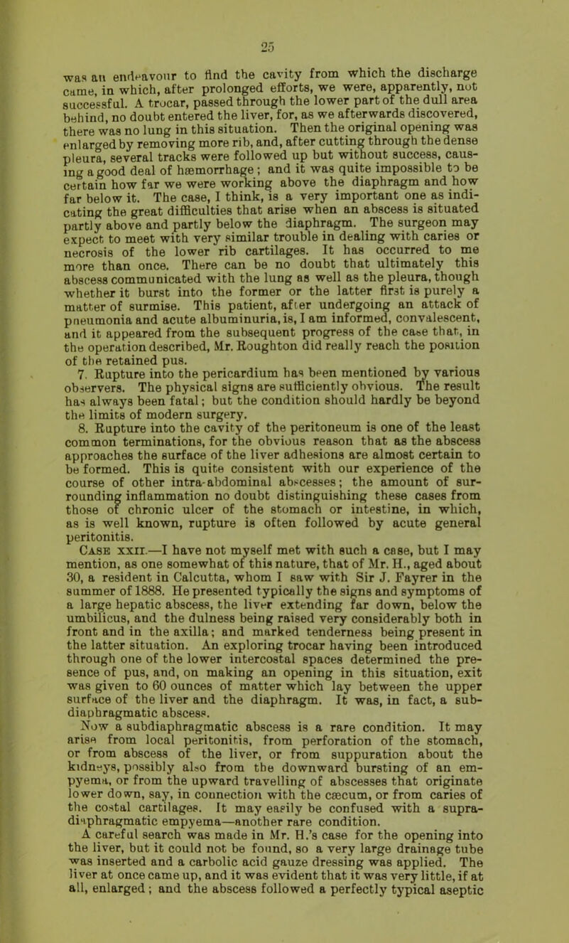 was an endeavour to find the cavity from which the discharge came, in which, after prolonged efforts, we were, apparently, not successful. A trocar, passed through the lower part of the dull area behind, no doubt entered the liver, for, as we afterwards discovered, there was no lung in this situation. Then the original opening was enlarged by removing more rib, and, after cutting through the dense pleura, several tracks were followed up but without success, caus- ing a good deal of haemorrhage ; and it was quite impossible to be certain how far we were working above the diaphragm and how far below it. The case, I think, is a very important one as indi- cating the great difficulties that arise when an abscess is situated partly above and partly below the diaphragm. The surgeon may expect to meet with very similar trouble in dealing with caries or necrosis of the lower rib cartilages. It has occurred to me more than once. There can be no doubt that ultimately this abscess communicated with the lung as well as the pleura, though whether it burst into the former or the latter first is purely a matter of surmise. This patient, after undergoing an attack of pneumonia and acute albuminuria, is, I am informed, convalescent, and it appeared from the subsequent progress of the case that, in the operation described, Mr. Roughton did really reach the position of the retained pus. 7. Rupture into the pericardium has been mentioned by various observers. The physical signs are sufficiently obvious. The result has always been fatal; but the condition should hardly be beyond the limits of modern surgery. 8. Rupture into the cavity of the peritoneum is one of the least common terminations, for the obvious reason that as the abscess approaches the surface of the liver adhesions are almost certain to be formed. This is quite consistent with our experience of the course of other intra- abdominal abscesses; the amount of sur- rounding inflammation no doubt distinguishing these cases from those of chronic ulcer of the stomach or intestine, in which, as is well known, rupture is often followed by acute general peritonitis. Case xxir.—I have not myself met with such a cnse, but I may mention, as one somewhat of this nature, that of Mr. II., aged about 30, a resident in Calcutta, whom I saw with Sir J. Fayrer in the summer of 1888. He presented typically the signs and symptoms of a large hepatic abscess, the liver extending far down, below the umbilicus, and the dulness being raised very considerably both in front and in the axilla; and marked tenderness being present in the latter situation. An exploring trocar having been introduced through one of the lower intercostal spaces determined the pre- sence of pus, and, on making an opening in this situation, exit was given to 60 ounces of matter which lay between the upper surface of the liver and the diaphragm. It was, in fact, a sub- diaphragmatic abscess. Now a subdiaphragmatic abscess is a rare condition. It may arise from local peritonitis, from perforation of the stomach, or from abscess of the liver, or from suppuration about the kidneys, possibly also from the downward bursting of an em- pyema, or from the upward travelling of abscesses that originate lower down, say, in connection with the caecum, or from caries of the costal cartilages. It may easily be confused with a supra- diaphragmatic empyema—another rare condition. A careful search was made in Mr. H.’s case for the opening into the liver, but it could not be found, so a very large drainage tube was inserted and a carbolic acid gauze dressing was applied. The liver at once came up, and it was evident that it was very little, if at all, enlarged; and the abscess followed a perfectly typical aseptic