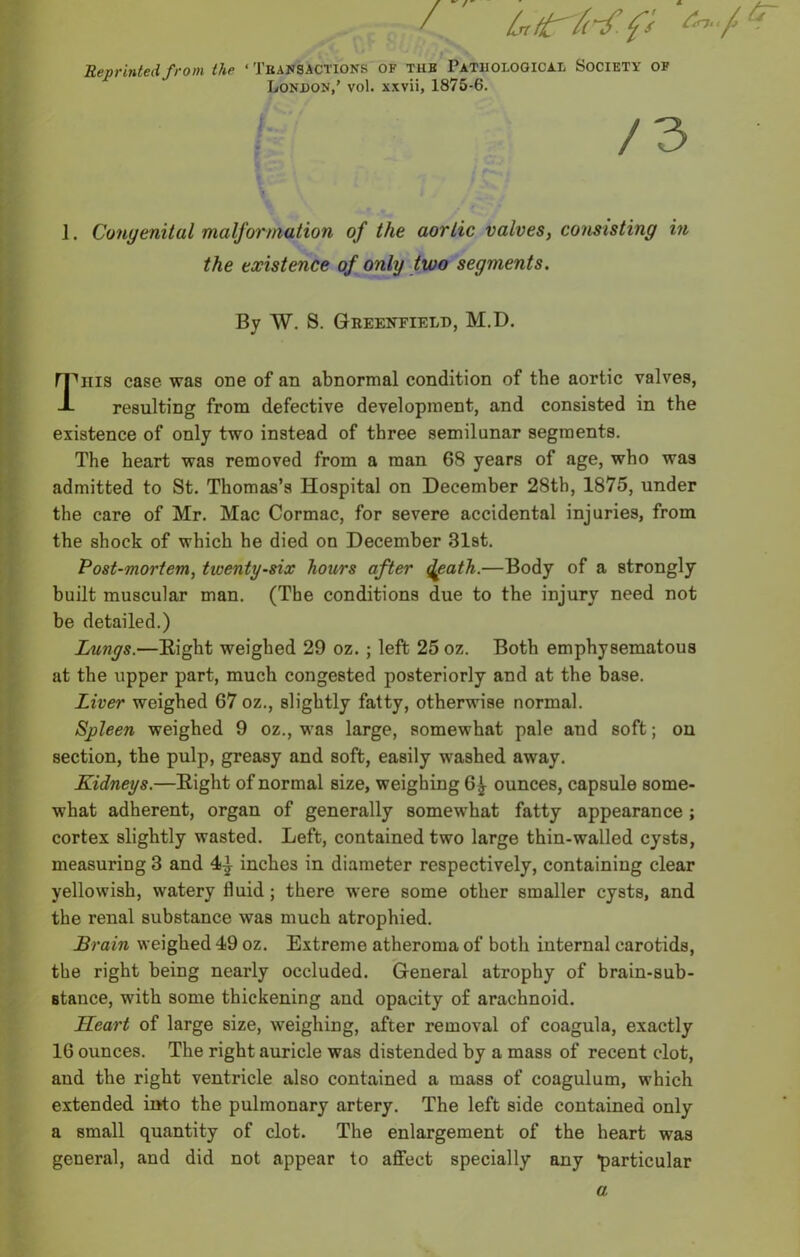 / &trfrf.fi *r Reprinted from the • Transactions of tub Pathological Society of London,’ vol. xxvii, 1875-6. / 3 1. Congenital malformation of the aorlic valves, consisting in the existence of only two segments. By W. S. Greenfield, M.D. I^iiis case was one of an abnormal condition of the aortic valves, resulting from defective development, and consisted in the existence of only two instead of three semilunar segments. The heart was removed from a man 6S years of age, who was admitted to St. Thomas’s Hospital on December 28th, 1875, under the care of Mr. Mac Cormac, for severe accidental injuries, from the shock of which he died on December 31st. Post-mortem, tiventy-six hours after fyath.—Body of a strongly built muscular man. (The conditions due to the injury need not be detailed.) Lungs.—Eight weighed 29 oz. ; left 25 oz. Both emphysematous at the upper part, much congested posteriorly and at the base. Liver weighed 67 oz., slightly fatty, otherwise normal. Spleen weighed 9 oz., was large, somewhat pale and soft; on section, the pulp, greasy and soft, easily washed away. Kidneys.—Eight of normal size, weighing 6^ ounces, capsule some- what adherent, organ of generally somewhat fatty appearance; cortex slightly wasted. Left, contained two large thin-walled cysts, measuring 3 and 4-^ inches in diameter respectively, containing clear yellowish, watery fluid ; there were some other smaller cysts, and the renal substance was much atrophied. Brain weighed 49 oz. Extreme atheroma of both internal carotids, the right being nearly occluded. General atrophy of brain-sub- Btance, with some thickening and opacity of arachnoid. Heart of large size, weighing, after removal of coagula, exactly 16 ounces. The right auricle was distended by a mass of recent clot, and the right ventricle also contained a mass of coagulum, which extended into the pulmonary artery. The left side contained only a small quantity of clot. The enlargement of the heart was general, and did not appear to affect specially any particular a.