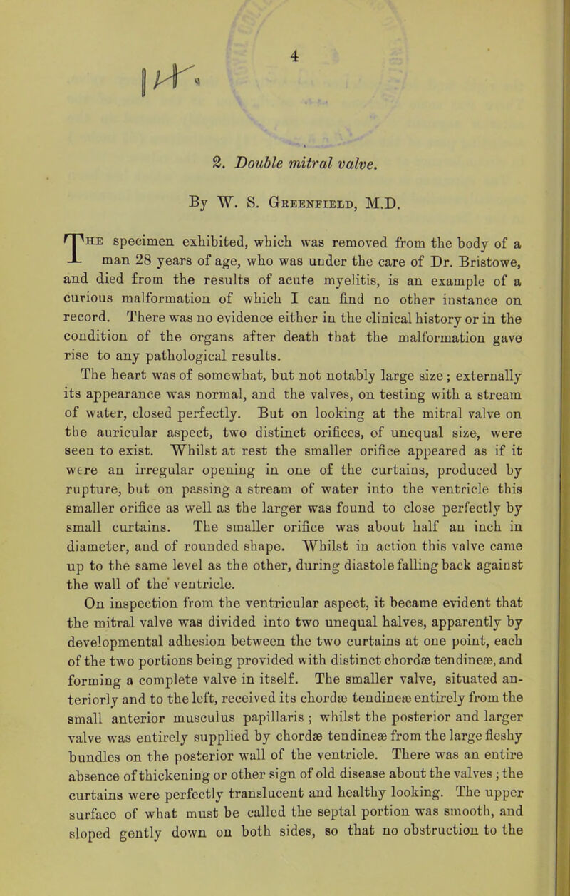 J'T. 2. Double mitral valve. By W. S. Gbeenfield, M.D. The specimen exhibited, which was removed from the body of a man 28 years of age, who was under the care of Dr. Bristowe, and died from the results of acute myelitis, is an example of a curious malformation of which I can find no other instance on record. There was no evidence either in the clinical history or in the condition of the organs after death that the malformation gave rise to any pathological results. The heart was of somewhat, but not notably large size ; externally its appearance was normal, and the valves, on testing with a stream of water, closed perfectly. But on looking at the mitral valve on the auricular aspect, two distinct orifices, of unequal size, were seen to exist. Whilst at rest the smaller orifice appeared as if it were an irregular opening in one of the curtains, produced by rupture, but on passing a stream of water into the ventricle this smaller orifice as well as the larger was found to close perfectly by small curtains. The smaller orifice was about half an inch in diameter, and of rounded shape. Whilst in action this valve came up to the same level as the other, during diastole falling back against the wall of the ventricle. On inspection from the ventricular aspect, it became evident that the mitral valve was divided into two unequal halves, apparently by developmental adhesion between the two curtains at one point, each of the two portions being provided with distinct chordae tendineae, and forming a complete valve in itself. The smaller valve, situated an- teriorly and to the left, received its chordae tendineae entirely from the small anterior musculus papillaris ; whilst the posterior and larger valve was entirely supplied by chordae tendineae from the large fleshy bundles on the posterior wall of the ventricle. There was an entire absence of thickening or other sign of old disease about the valves ; the curtains were perfectly translucent and healthy looking. The upper surface of what must be called the septal portion was smooth, and sloped gently down on both sides, so that no obstruction to the